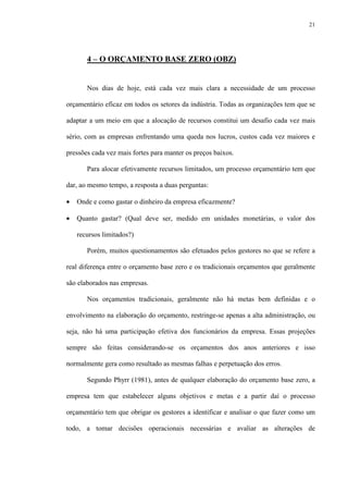 21
4 – O ORÇAMENTO BASE ZERO (OBZ)
Nos dias de hoje, está cada vez mais clara a necessidade de um processo
orçamentário eficaz em todos os setores da indústria. Todas as organizações tem que se
adaptar a um meio em que a alocação de recursos constitui um desafio cada vez mais
sério, com as empresas enfrentando uma queda nos lucros, custos cada vez maiores e
pressões cada vez mais fortes para manter os preços baixos.
Para alocar efetivamente recursos limitados, um processo orçamentário tem que
dar, ao mesmo tempo, a resposta a duas perguntas:
• Onde e como gastar o dinheiro da empresa eficazmente?
• Quanto gastar? (Qual deve ser, medido em unidades monetárias, o valor dos
recursos limitados?)
Porém, muitos questionamentos são efetuados pelos gestores no que se refere a
real diferença entre o orçamento base zero e os tradicionais orçamentos que geralmente
são elaborados nas empresas.
Nos orçamentos tradicionais, geralmente não há metas bem definidas e o
envolvimento na elaboração do orçamento, restringe-se apenas a alta administração, ou
seja, não há uma participação efetiva dos funcionários da empresa. Essas projeções
sempre são feitas considerando-se os orçamentos dos anos anteriores e isso
normalmente gera como resultado as mesmas falhas e perpetuação dos erros.
Segundo Phyrr (1981), antes de qualquer elaboração do orçamento base zero, a
empresa tem que estabelecer alguns objetivos e metas e a partir daí o processo
orçamentário tem que obrigar os gestores a identificar e analisar o que fazer como um
todo, a tomar decisões operacionais necessárias e avaliar as alterações de
 