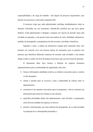 22
responsabilidade e de carga do trabalho - não depois do processo orçamentário, mas
durante esse processo e como parte integrante dele.
O processo exige que cada administrador justifique detalhadamente todas as
dotações solicitadas em seu orçamento, cabendo-lhe justificar por que deve gastar
dinheiro. Cada administrador é obrigado a preparar um "pacote de decisão" para cada
atividade ou operação, e este pacote inclui uma análise de custo, finalidade, alternativas,
medidas de desempenho, consequências de não executar a atividade e benefícios.
Segundo o autor, a análise de alternativas exigida pelo orçamento base zero
introduz um conceito novo nas técnicas típicas de orçamento, pois os gestores tem
primeiro que identificar diferentes maneiras de executar cada atividade e esta análise
obriga a todos a avaliar um nível de despesa mais baixo que seu nível atual de operação.
O Orçamento Base Zero fornece à Direção da empresa elementos
importantíssimos para a continuidade da organização, entre eles:
• fornece informações detalhadas relativas ao dinheiro necessário para se realizar
os fins desejados;
• chama a atenção para os excessos e para a duplicidade de esforço entre os
departamentos;
• concentra-se nas quantias necessárias para os programas, e não no aumento (ou
diminuição) percentual em relação ao ano anterior;
• especifica prioridades dentro dos departamentos, entre divisões e comparações
entre diversas unidades da empresa, se houver;
• permite a determinação, por uma auditoria de desempenho, de se cada atividade
ou operação teve o desempenho prometido; e
 