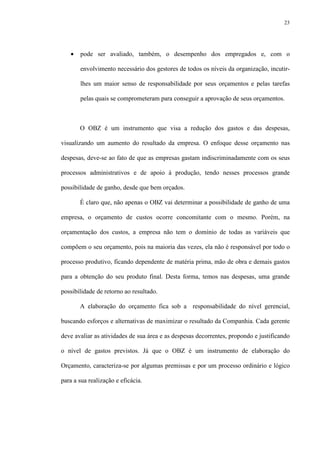 23
• pode ser avaliado, também, o desempenho dos empregados e, com o
envolvimento necessário dos gestores de todos os níveis da organização, incutir-
lhes um maior senso de responsabilidade por seus orçamentos e pelas tarefas
pelas quais se comprometeram para conseguir a aprovação de seus orçamentos.
O OBZ é um instrumento que visa a redução dos gastos e das despesas,
visualizando um aumento do resultado da empresa. O enfoque desse orçamento nas
despesas, deve-se ao fato de que as empresas gastam indiscriminadamente com os seus
processos administrativos e de apoio à produção, tendo nesses processos grande
possibilidade de ganho, desde que bem orçados.
É claro que, não apenas o OBZ vai determinar a possibilidade de ganho de uma
empresa, o orçamento de custos ocorre concomitante com o mesmo. Porém, na
orçamentação dos custos, a empresa não tem o domínio de todas as variáveis que
compõem o seu orçamento, pois na maioria das vezes, ela não é responsável por todo o
processo produtivo, ficando dependente de matéria prima, mão de obra e demais gastos
para a obtenção do seu produto final. Desta forma, temos nas despesas, uma grande
possibilidade de retorno ao resultado.
A elaboração do orçamento fica sob a responsabilidade do nível gerencial,
buscando esforços e alternativas de maximizar o resultado da Companhia. Cada gerente
deve avaliar as atividades de sua área e as despesas decorrentes, propondo e justificando
o nível de gastos previstos. Já que o OBZ é um instrumento de elaboração do
Orçamento, caracteriza-se por algumas premissas e por um processo ordinário e lógico
para a sua realização e eficácia.
 