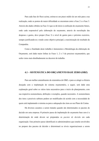 25
Para cada fase do fluxo acima, estima-se um prazo médio de um mês para a sua
realização, onde os pontos de maior dificuldade se encontram entre a Fase 2 e a Fase 3.
Através dos dados obtidos na Fase 2 é que se dá início à confecção do orçamento futuro,
onde cada responsável pela elaboração do orçamento, através da reavaliação das
despesas e gastos, deve propor (Fase 3) o nível de gastos para o próximo exercício,
sempre justificando-os e tendo como objetivo principal, a maximização do resultado da
Companhia.
Como a finalidade deste trabalho é demonstrar a Metodologia da elaboração do
Orçamento, será dada maior ênfase às Fases 1, 2 e 3 do processo orçamentário, que
serão vistos mais detalhadamente no decorrer do trabalho.
4.1 – SISTEMÁTICA DO ORÇAMENTO BASE ZERO (OBZ)
Para um melhor entendimento da sistemática do OBZ, e para se atingir a eficácia
desejada com a implantação do sistema orçamentário, a seguir, será dada uma
explanação geral sobre os vários itens necessários para o início do planejamento, com
sua respectiva nomenclatura, definição e exemplos, quando necessário. A nomenclatura
dos itens e possíveis subitens podem ser modificados de acordo com a necessidade de
quem está implantando o sistema ou para a adequação dos itens ao seu Plano de Contas.
Há diversos assuntos a serem tratados quando são determinados os pacotes de
decisão em uma empresa. O primeiro passo da implantação do orçamento base zero é a
determinação de onde devem ser preparados os pacotes de decisão em cada
organização. Este primeiro passo identificará os administradores que estarão envolvidos
no preparo dos pacotes de decisão e determinará os níveis organizacionais a serem
 