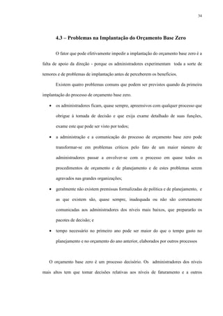 34
4.3 – Problemas na Implantação do Orçamento Base Zero
O fator que pode efetivamente impedir a implantação do orçamento base zero é a
falta de apoio da direção - porque os administradores experimentam toda a sorte de
temores e de problemas de implantação antes de perceberem os benefícios.
Existem quatro problemas comuns que podem ser previstos quando da primeira
implantação do processo de orçamento base zero.
• os administradores ficam, quase sempre, apreensivos com qualquer processo que
obrigue à tomada de decisão e que exija exame detalhado de suas funções,
exame este que pode ser visto por todos;
• a administração e a comunicação do processo de orçamento base zero pode
transformar-se em problemas críticos pelo fato de um maior número de
administradores passar a envolver-se com o processo em quase todos os
procedimentos de orçamento e de planejamento e de estes problemas serem
agravados nas grandes organizações;
• geralmente não existem premissas formalizadas de política e de planejamento, e
as que existem são, quase sempre, inadequada ou não são corretamente
comunicadas aos administradores dos níveis mais baixos, que prepararão os
pacotes de decisão; e
• tempo necessário no primeiro ano pode ser maior do que o tempo gasto no
planejamento e no orçamento do ano anterior, elaborados por outros processos
O orçamento base zero é um processo decisório. Os administradores dos níveis
mais altos tem que tomar decisões relativas aos níveis de faturamento e a outros
 