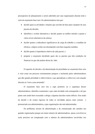 35
pressupostos do planejamento a serem admitidos por suas organizações durante todo o
ciclo do orçamento base zero. Os administradores tem que:
• decidir quais as atividades e funções que servirão de base para o preparo de seus
pacotes de decisão;
• identificar e avaliar alternativas e decidir quanto ao melhor método e quanto a
vários níveis alternativos de esforço;
• decidir quanto a indicadores significativos de carga de trabalho e a medidas de
eficácia, e depois avaliar seu desempenho com base naquelas medidas;
• decidir quanto à importância relativa de cada pacote; e
• preparar o orçamento decidindo quais são os pacotes que têm condições de
financiar ou que não podem deixar de lado.
O requisito de decisão e de determinação de prioridades no orçamento base zero
é visto como um processo extremamente perigoso e incômodo pelos administradores
que dão grande prioridade à sobrevivência e que aprenderam a sobreviver com atuação
discreta ou "com a casa arrumada".
O orçamento base zero tira a capa protetora ou a segurança desses
administradores, identifica exatamente o que cada atividade está conseguindo e até que
ponto está sendo bem executada e obriga a algumas decisões muito difíceis. Este medo
de decidir e do exame rigoroso de todas as atividades parece mais comum e
pronunciado nos administradores, cujas organizações são mal administradas.
Os problemas iniciais de administração e de comunicação são sentidos nas
grandes organizações porque um maior número de administradores passa a envolver-se
neste processo em comparação com o número de administradores envolvidos nos
 