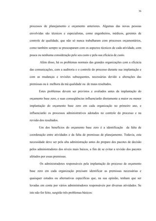 36
processos de planejamento e orçamento anteriores. Algumas das novas pessoas
envolvidas são técnicos e especialistas, como engenheiros, médicos, gerentes de
controle de qualidade, que não só nunca trabalharam com processos orçamentários,
como também sempre se preocuparam com os aspectos técnicos de cada atividade, com
pouca ou nenhuma consideração pelo seu custo e pela sua eficácia de custo.
Além disso, há os problemas normais das grandes organizações com a eficácia
das comunicações, com a auditoria e o controle do processo durante sua implantação e
com as mudanças e revisões subsequentes, necessárias devido a alterações das
premissas ou à melhora da má qualidade ou de maus resultados.
Estes problemas devem ser previstos e avaliados antes da implantação do
orçamento base zero, e suas conseqüências influenciarão diretamente a maior ou menor
implantação do orçamento base zero em cada organização no primeiro ano, e
influenciarão os processos administrativos adotados no controle do processo e na
revisão dos resultados.
Um dos benefícios do orçamento base zero é a identificação da falta de
coordenação entre atividades e da falta de premissas de planejamento. Todavia, esta
necessidade deve ser pela alta administração antes do preparo dos pacotes de decisão
pelos administradores dos níveis mais baixos, a fim de se evitar a revisão dos pacotes
afetados por essas premissas.
Os administradores responsáveis pela implantação do processo de orçamento
base zero em cada organização precisam identificar as premissas necessárias e
quaisquer estudos ou alternativas específicas que, na sua opinião, tenham que ser
levadas em conta por vários administradores responsáveis por diversas atividades. Se
isto não for feito, surgirão três problemas básicos:
 