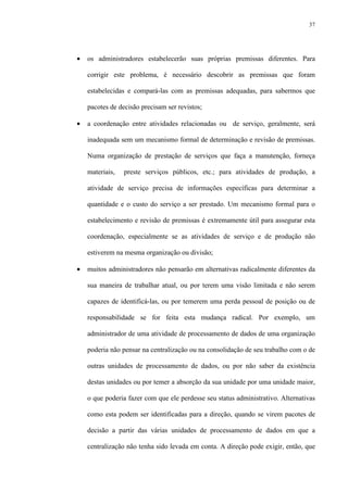 37
• os administradores estabelecerão suas próprias premissas diferentes. Para
corrigir este problema, é necessário descobrir as premissas que foram
estabelecidas e compará-las com as premissas adequadas, para sabermos que
pacotes de decisão precisam ser revistos;
• a coordenação entre atividades relacionadas ou de serviço, geralmente, será
inadequada sem um mecanismo formal de determinação e revisão de premissas.
Numa organização de prestação de serviços que faça a manutenção, forneça
materiais, preste serviços públicos, etc.; para atividades de produção, a
atividade de serviço precisa de informações específicas para determinar a
quantidade e o custo do serviço a ser prestado. Um mecanismo formal para o
estabelecimento e revisão de premissas é extremamente útil para assegurar esta
coordenação, especialmente se as atividades de serviço e de produção não
estiverem na mesma organização ou divisão;
• muitos administradores não pensarão em alternativas radicalmente diferentes da
sua maneira de trabalhar atual, ou por terem uma visão limitada e não serem
capazes de identificá-las, ou por temerem uma perda pessoal de posição ou de
responsabilidade se for feita esta mudança radical. Por exemplo, um
administrador de uma atividade de processamento de dados de uma organização
poderia não pensar na centralização ou na consolidação de seu trabalho com o de
outras unidades de processamento de dados, ou por não saber da existência
destas unidades ou por temer a absorção da sua unidade por uma unidade maior,
o que poderia fazer com que ele perdesse seu status administrativo. Alternativas
como esta podem ser identificadas para a direção, quando se virem pacotes de
decisão a partir das várias unidades de processamento de dados em que a
centralização não tenha sido levada em conta. A direção pode exigir, então, que
 