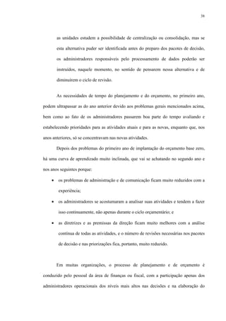 38
as unidades estudem a possibilidade de centralização ou consolidação, mas se
esta alternativa puder ser identificada antes do preparo dos pacotes de decisão,
os administradores responsáveis pelo processamento de dados poderão ser
instruídos, naquele momento, no sentido de pensarem nessa alternativa e de
diminuírem o ciclo de revisão.
As necessidades de tempo do planejamento e do orçamento, no primeiro ano,
podem ultrapassar as do ano anterior devido aos problemas gerais mencionados acima,
bem como ao fato de os administradores passarem boa parte do tempo avaliando e
estabelecendo prioridades para as atividades atuais e para as novas, enquanto que, nos
anos anteriores, só se concentravam nas novas atividades.
Depois dos problemas do primeiro ano de implantação do orçamento base zero,
há uma curva de aprendizado muito inclinada, que vai se achatando no segundo ano e
nos anos seguintes porque:
• os problemas de administração e de comunicação ficam muito reduzidos com a
experiência;
• os administradores se acostumaram a analisar suas atividades e tendem a fazer
isso continuamente, não apenas durante o ciclo orçamentário; e
• as diretrizes e as premissas da direção ficam muito melhores com a análise
contínua de todas as atividades, e o número de revisões necessárias nos pacotes
de decisão e nas priorizações fica, portanto, muito reduzido.
Em muitas organizações, o processo de planejamento e de orçamento é
conduzido pelo pessoal da área de finanças ou fiscal, com a participação apenas dos
administradores operacionais dos níveis mais altos nas decisões e na elaboração do
 