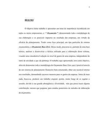 4
RESUMO
O objetivo deste trabalho é apresentar um tema de importância reconhecida em
todos os meios empresariais, o “ Orçamento ”, demonstrando toda a metodologia de
sua elaboração e os possíveis impactos no resultado das empresas, em virtude da
eficácia do planejamento. Tendo como foco principal, um tipo particular de sistema
orçamentário, o Orçamento Base Zero. Desse modo, procurou-se, partindo de uma base
teórica, analisar e desenvolver a técnica utilizada para a elaboração desse sistema,
visando uma considerável redução no nível de gastos de uma empresa, independente do
ramo de atividade a que ela pertença. O trabalho aqui apresentado, tem como objetivo,
além de demonstrar toda a metodologia do Orçamento Base Zero, que é possível através
de um sistema de planejamento financeiro bem estruturado, obter um razoável retorno
nos resultados, demandando recursos menores para os gastos da empresa. Antes de mais
nada, busca-se, produzir um trabalho original, porém, muito longe de se esgotar o
assunto, devido à sua grande abrangência e diversidade, mas que possa trazer alguma
contribuição, mesmo que pequena, para estudos posteriores de métodos de elaboração
de orçamentos.
 