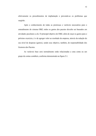 42
efetivamente os procedimentos de implantação e prevendo-se os problemas que
surgirão.
Após o conhecimento de todas as premissas e variáveis necessários para o
entendimento do sistema OBZ, todos os gastos dos pacotes deverão ser baseados em
atividades peculiares a ele. O principal objetivo do OBZ, além de orçar os gastos para o
próximo exercício, é o de agregar valor ao resultado da empresa, através da redução do
seu nível de despesas (gastos), sendo esse objetivo, também, de responsabilidade dos
Gestores dos Pacotes.
As variáveis base zero normalmente estão relacionadas a uma conta ou um
grupo de contas contábeis, conforme demonstrado na figura 5.1.
 