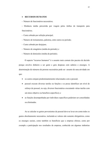 45
• RECURSOS HUMANOS
- Número de funcionários necessários;
- Distância média percorrida por viagem pelos ônibus de transporte para
funcionários;
- Custo cobrado por refeição principal;
- Número de treinamentos, palestras, entre outros no período;
- Custo cobrado por desjejum;
- Número de estagiários (média do período); e
- Número de demissões (média do período);
O aspecto "recursos humanos" é o assunto mais comum dos pacotes de decisão
porque envolve dinheiro a ser gasto e gera despesas com salários e encargos. A
determinação de números de pessoas necessárias pode ser assunto de uma atividade em
que:
• os custos estejam predominantemente relacionados com o pessoal;
• pessoal execute diversas tarefas ou funções e se possa identificar um nível de
esforço do pessoal, ou seja, diversos funcionários executando várias tarefas com
um único objetivo ou benefício específico); e
• as funções desempenhadas por indivíduos específicos poderiam ser consolidadas
ou eliminadas.
Ao se calcular os gastos provenientes de pessoal deve-se levar em conta todos os
gastos absolutamente necessários, incluindo-se valores não somente obrigatórios, como
os encargos sociais, como também os benefícios que a empresa oferece, como por
exemplo a participação nos resultados da empresa, conhecida em algumas indústrias
 