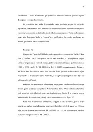 46
como bônus. O anexo A demonstra que partindo-se do salário nominal, qual será o gasto
da empresa com seus funcionários.
Os exemplos que serão demonstrados neste capítulo, apesar de exemplos
hipotéticos, demonstra os reais impactos de suas realizações no resultado das empresas
e consiste basicamente, na definição das atividades para compor as Variáveis Base Zero,
a execução do projeto “Volta às Origens” e as justificativas das possíveis reduções nos
pacotes que estarão sendo exemplificados.
Exemplo 1 :
O gestor do Pacote de Utilidades, está executando o orçamento da Variável Base
Zero – Telefone / Fax / Telex para o ano de 2000. Para isso, o Gestor já fez o Projeto
Volta às Origens dessa variável, ou seja, já fez o levantamento desse gasto nos anos de
1.998 e 1.999, sendo de R$ 9.000,00 e R$ 10.000,00, respectivamente. Todas as
Variáveis Base Zero devem sofrer uma redução, desde que suas atividades não sejam
prejudicadas (o 1º ano serve como parâmetro, a redução desejada para a VBZ deve ser
aplicada sobre o 2º ano).
O Gestor, de posse dessas informações, passa para o estudo das alternativas que
possam gerar a redução desejada na Variável Base Zero. (Obs: nenhuma alternativa
pode gerar um gasto adicional para a sua implantação, o Gestor deve procurar sempre
oportunidades de redução dos gastos), conforme demonstrado na figura 5.2.
Com base na análise de alternativas, a opção A foi a escolhida, pois é a que
geraria um melhor resultado para a empresa, reduzindo o nível de gasto em 30%, ou
seja, através do valor encontrado de R$ 10.000,00 em 1999, no orçamento do próximo
exercício, esse gasto seria de R$ 7.000,00.
 