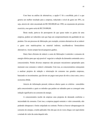 49
Com base na análise de alternativas, a opção C foi a escolhida, pois é a que
geraria um melhor resultado para a empresa, reduzindo o nível de gasto em 30%, ou
seja, através do valor encontrado de R$ 300.000,00 em 1998, no orçamento do próximo
exercício, esse gasto seria de R$ 210.000,00.
Deste modo, parte-se do pressuposto de que quase todos os gastos de uma
empresa, podem ser reduzidos sem que haja um comprometimento da qualidade de seu
produto. Em um processo de fabricação, por exemplo, existem alternativas de se reduzir
o gasto com matéria-prima ou material indireto, escolhendo-se fornecedores
alternativos. Assim sempre haverá pequenos ganhos.
Outro fator eficiente de reduzir o custo de fabricação é controlar o consumo de
energia elétrica para que seja possível negociar a redução da demanda contratada com a
concessionária. Porém diversas empresas não possuem mecanismos apropriados para
mensurar esse consumo e reduzir a demanda. Com isso, as concessionárias começaram
a analisar projetos de redução e otimização do consumo nas grandes empresas,
bancando os investimentos, que devem ser pagos num prazo de três a cinco anos, com a
economia obtida.
Através de informação pessoal, relata-se abaixo quais os critérios concedidos
pela concessionária e quais os métodos que podem ser adotados para se conseguir uma
redução significativa no consumo de energia.
A concessionária recebe da empresa uma proposta de demanda conforme a
necessidade de consumo. Com isso, a empresa pagará somente o valor consumido, não
podendo ultrapassar o limite estipulado no contrato. Porém se houver ultrapassagem do
consumo de energia, a multa aplicada é tão alta que em às vezes chega a ser equivalente
a metade do valor da conta daquele mês.
 