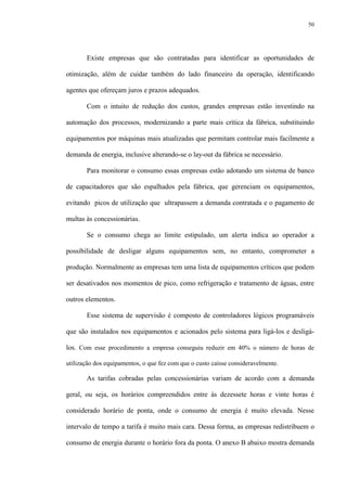 50
Existe empresas que são contratadas para identificar as oportunidades de
otimização, além de cuidar também do lado financeiro da operação, identificando
agentes que ofereçam juros e prazos adequados.
Com o intuito de redução dos custos, grandes empresas estão investindo na
automação dos processos, modernizando a parte mais crítica da fábrica, substituindo
equipamentos por máquinas mais atualizadas que permitam controlar mais facilmente a
demanda de energia, inclusive alterando-se o lay-out da fábrica se necessário.
Para monitorar o consumo essas empresas estão adotando um sistema de banco
de capacitadores que são espalhados pela fábrica, que gerenciam os equipamentos,
evitando picos de utilização que ultrapassem a demanda contratada e o pagamento de
multas às concessionárias.
Se o consumo chega ao limite estipulado, um alerta indica ao operador a
possibilidade de desligar alguns equipamentos sem, no entanto, comprometer a
produção. Normalmente as empresas tem uma lista de equipamentos críticos que podem
ser desativados nos momentos de pico, como refrigeração e tratamento de águas, entre
outros elementos.
Esse sistema de supervisão é composto de controladores lógicos programáveis
que são instalados nos equipamentos e acionados pelo sistema para ligá-los e desligá-
los. Com esse procedimento a empresa conseguiu reduzir em 40% o número de horas de
utilização dos equipamentos, o que fez com que o custo caísse consideravelmente.
As tarifas cobradas pelas concessionárias variam de acordo com a demanda
geral, ou seja, os horários compreendidos entre às dezessete horas e vinte horas é
considerado horário de ponta, onde o consumo de energia é muito elevada. Nesse
intervalo de tempo a tarifa é muito mais cara. Dessa forma, as empresas redistribuem o
consumo de energia durante o horário fora da ponta. O anexo B abaixo mostra demanda
 