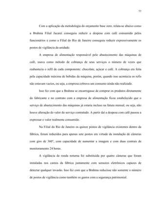 53
Com a aplicação da metodologia do orçamento base zero, relata-se abaixo como
a Brahma Filial Jacareí conseguiu reduzir a despesa com café consumido pelos
funcionários e como a Filial do Rio de Janeiro conseguiu reduzir expressivamente os
postos de vigilância da unidade.
A empresa de alimentação responsável pelo abastecimento das máquinas de
café, usava como método de cobrança de seus serviços o número de vezes que
reabastecia o refil de cada componente: chocolate, açúcar e café. A cobrança era feita
pela capacidade máxima de bebidas da máquina, porém, quando isso acontecia os refis
não estavam vazios, ou seja, a empresa cobrava um consumo ainda não realizado.
Isso fez com que a Brahma se encarregasse de comprar os produtos diretamente
do fabricante e no contrato com a empresa de alimentação ficou estabelecido que o
serviço de abastecimento das máquinas já estaria incluso na fatura mensal, ou seja, não
houve alteração do valor do serviço contratado. A partir daí a despesa com café passou a
expressar o valor realmente consumido.
Na Filial do Rio de Janeiro os quinze postos de vigilância existentes dentro da
fábrica, foram reduzidos para apenas sete postos em virtude da instalação de câmeras
com giro de 360°, com capacidade de aumentar a imagem e com duas centrais de
monitoramento 24 horas.
A vigilância de ronda noturna foi substituída por quatro câmeras que foram
instaladas nos cantos da fábrica juntamente com sensores eletrônicos capazes de
detectar qualquer invasão. Isso fez com que a Brahma reduzisse não somente o número
de postos de vigilância como também os gastos com a segurança patrimonial.
 