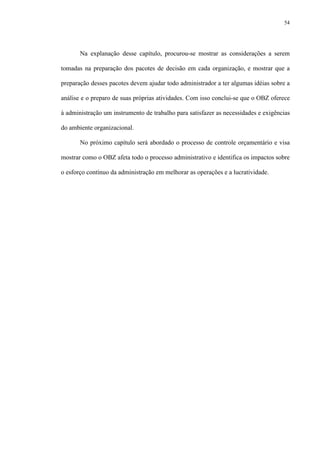 54
Na explanação desse capítulo, procurou-se mostrar as considerações a serem
tomadas na preparação dos pacotes de decisão em cada organização, e mostrar que a
preparação desses pacotes devem ajudar todo administrador a ter algumas idéias sobre a
análise e o preparo de suas próprias atividades. Com isso conclui-se que o OBZ oferece
à administração um instrumento de trabalho para satisfazer as necessidades e exigências
do ambiente organizacional.
No próximo capítulo será abordado o processo de controle orçamentário e visa
mostrar como o OBZ afeta todo o processo administrativo e identifica os impactos sobre
o esforço contínuo da administração em melhorar as operações e a lucratividade.
 