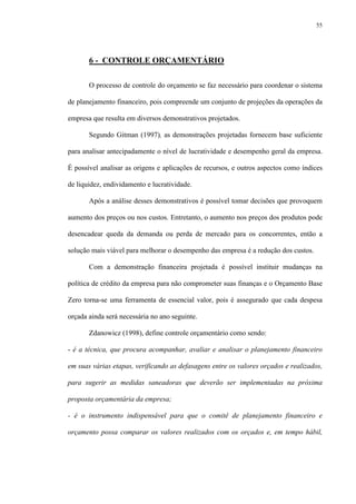55
6 - CONTROLE ORÇAMENTÁRIO
O processo de controle do orçamento se faz necessário para coordenar o sistema
de planejamento financeiro, pois compreende um conjunto de projeções da operações da
empresa que resulta em diversos demonstrativos projetados.
Segundo Gitman (1997), as demonstrações projetadas fornecem base suficiente
para analisar antecipadamente o nível de lucratividade e desempenho geral da empresa.
É possível analisar as origens e aplicações de recursos, e outros aspectos como índices
de liquidez, endividamento e lucratividade.
Após a análise desses demonstrativos é possível tomar decisões que provoquem
aumento dos preços ou nos custos. Entretanto, o aumento nos preços dos produtos pode
desencadear queda da demanda ou perda de mercado para os concorrentes, então a
solução mais viável para melhorar o desempenho das empresa é a redução dos custos.
Com a demonstração financeira projetada é possível instituir mudanças na
política de crédito da empresa para não comprometer suas finanças e o Orçamento Base
Zero torna-se uma ferramenta de essencial valor, pois é assegurado que cada despesa
orçada ainda será necessária no ano seguinte.
Zdanowicz (1998), define controle orçamentário como sendo:
- é a técnica, que procura acompanhar, avaliar e analisar o planejamento financeiro
em suas várias etapas, verificando as defasagens entre os valores orçados e realizados,
para sugerir as medidas saneadoras que deverão ser implementadas na próxima
proposta orçamentária da empresa;
- é o instrumento indispensável para que o comitê de planejamento financeiro e
orçamento possa comparar os valores realizados com os orçados e, em tempo hábil,
 