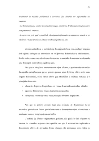 56
determinar as medidas preventivas e corretivas que deverão ser implantadas na
empresa;
- é a ferramenta que servirá de retroalimentação ao sistema de planejamento financeiro
e orçamento da empresa;
- é o processo pelo qual o comitê de planejamento financeiro e orçamento saberá se os
objetivos e metas propostos estarão sendo cumpridos ou não.
Mesmo adotando-se a metodologia do orçamento base zero, qualquer empresa
está sujeita à variações ou imprevistos em seu processo de fabricação e administrativo.
Sendo assim, essas variáveis afetam diretamente o resultado da empresa ocasionando
uma defasagem entre valores orçados e reais.
Para que as soluções a serem tomadas sejam eficazes, é preciso saber as razões
das devidas variações para que os gestores possam atuar de forma efetiva sobre suas
origens. Basicamente, existe vários fatores que influenciam o resultado realizado e o
planejado, dentre eles:
• alterações de preços dos produtos em virtude de variação cambial ou inflação;
• aquisição de recursos a preços divergentes dos padrões;
• variação do volume de venda ou de produção diferentes do previsto;
Para que os gestores possam fazer uma avaliação de desempenho faz-se
necessário que todos os fatores que influenciaram o desempenho sejam evidenciados e
analisados todos os impactos dessas variações.
O sistema de controle orçamentário, portanto, não passa de um conjunto ou
sistema de relatórios, regulares ou especiais, em que é apontado ou registrado o
desempenho efetivo de atividades. Esses relatórios são preparados sobre todos os
 