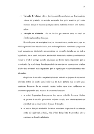 58
• Variação de volume: são os desvios ocorridos em função da divergência do
volume de produção em relação ao orçado. Isso pode acontecer por vários
motivos: parada de máquina (sem previsão) e problemas técnicos com matéria-
prima.
• Variação de eficiência: são os desvios que ocorrem entre os níveis de
eficiência planejado e alcançado.
De modo geral, no ano operacional, os orçamentos tem, muitas vezes, que ser
revistos para satisfazer necessidades e para resolver problemas imprevistos que possam
exigir aumentos ou diminuições orçamentárias em operações isoladas ou em toda a
organização. Se os níveis de dotação permissíveis diminuírem, teremos que eliminar ou
reduzir o nível de esforço naquelas atividades que forem menos importantes para a
organização. Se os níveis de dotação permissíveis aumentarem, elevaremos o nível de
esforço nas atividades mais importantes para a organização ou acrescentaremos mais
atividades.
Os pacotes de decisão e as priorizações que levaram ao preparo do orçamento
aprovado podem ser usados como uma base de dados perfeita para se fazer essas
mudanças. Podem-se dar os seguintes passos básicos para rever rapidamente os
orçamentos preparados pelo processo de orçamento base zero.
• se o nível de dotações do orçamento tiver que ser reduzido, devem-se eliminar
os pacotes de decisão que tenham recebido dotação pela ordem crescente de
prioridade até se atingir o nível desejado de dotação;
• se houver dotações adicionais, devem-se acrescentar os pacotes de decisão que
ainda não receberam dotação, pela ordem decrescente de prioridade até se
esgotarem as dotações adicionais.
 