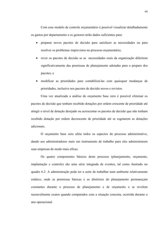 60
Com esse modelo de controle orçamentário é possível visualizar detalhadamente
os gastos por departamento e os gestores terão dados suficientes para:
• preparar novos pacotes de decisão para satisfazer as necessidades ou para
resolver os problemas imprevistos no processo orçamentário;
• rever os pacotes de decisão se as necessidades reais da organização diferirem
significativamente das premissas de planejamento adotadas para o preparo dos
pacotes; e
• modificar as prioridades para contabilizá-las com quaisquer mudanças de
prioridades, inclusive nos pacotes de decisão novos e revistos.
Uma vez atualizada a análise do orçamento base zero é possível eliminar os
pacotes de decisão que tenham recebido dotações por ordem crescente de prioridade até
atingir o nível de dotação desejado ou acrescentar os pacotes de decisão que não tenham
recebido dotação por ordem decrescente de prioridade até se esgotarem as dotações
adicionais.
O orçamento base zero afeta todos os aspectos do processo administrativo,
dando aos administradores mais um instrumento de trabalho para eles administrarem
suas empresas de modo mais eficaz.
Os quatro componentes básicos deste processo (planejamento, orçamento,
implantação e controle) são uma série integrada de eventos, tal como ilustrado no
quadro 6.2. A administração pode ter a sorte de trabalhar num ambiente relativamente
estático, onde as premissas básicas e as diretrizes do planejamento permaneçam
constantes durante o processo de planejamento e de orçamento e se revelem
razoavelmente exatos quando comparados com a situação concreta, ocorrida durante o
ano operacional.
 