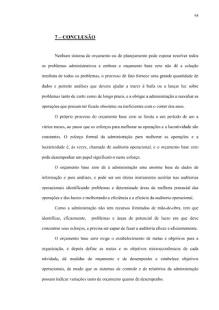 64
7 – CONCLUSÃO
Nenhum sistema de orçamento ou de planejamento pode esperar resolver todos
os problemas administrativos e embora o orçamento base zero não dê a solução
imediata de todos os problemas, o processo de fato fornece uma grande quantidade de
dados e permite análises que devem ajudar a trazer à baila ou a lançar luz sobre
problemas tanto de curto como de longo prazo, e a obrigar a administração a reavaliar as
operações que possam ter ficado obsoletas ou ineficientes com o correr dos anos.
O próprio processo do orçamento base zero se limita a um período de um a
vários meses, ao passo que os esforços para melhorar as operações e a lucratividade são
constantes. O esforço formal da administração para melhorar as operações e a
lucratividade é, às vezes, chamado de auditoria operacional, e o orçamento base zero
pode desempenhar um papel significativo neste esforço.
O orçamento base zero dá à administração uma enorme base de dados de
informação e para análises, e pode ser um ótimo instrumento auxiliar nas auditorias
operacionais identificando problemas e determinado áreas de melhora potencial das
operações e dos lucros e melhorando a eficiência e a eficácia da auditoria operacional.
Como a administração não tem recursos ilimitados de mão-de-obra, tem que
identificar, eficazmente, problemas e áreas de potencial de lucro em que deve
concentrar seus esforços, e precisa ser capaz de fazer a auditoria eficaz e eficientemente.
O orçamento base zero exige o estabelecimento de metas e objetivos para a
organização, e depois define as metas e os objetivos microeconômicos de cada
atividade, dá medidas de orçamento e de desempenho e estabelece objetivos
operacionais, de modo que os sistemas de controle e de relatórios da administração
possam indicar variações tanto de orçamento quanto de desempenho.
 