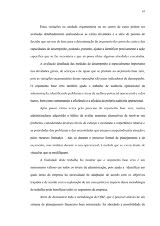65
Estas variações na unidade orçamentária ou no centro de custo podem ser
avaliadas detalhadamente analisando-se as várias atividades e a série de pacotes de
decisão que servem de base para a determinação do orçamento do centro de custo e das
capacidades de desempenho, podendo, portanto, ajudar a identificar precisamente a ação
específica que se faz necessária e que só possa afetar algumas atividades executadas.
A avaliação detalhada das medidas de desempenho é especialmente importante
nas atividades gerais, de serviços e de apoio que se prestam ao orçamento base zero,
pois as variações orçamentárias destas operações são maus indicadores de desempenho.
O orçamento base zero também ajuda o trabalho de auditoria operacional da
administração, identificando problemas e áreas de melhora potencial operacional e o dos
lucros, bem como aumentando a eficiência e a eficácia da própria auditoria operacional.
Após passar várias vezes pelo processo do orçamento base zero, muitos
administradores adquirirão o hábito de avaliar maneiras alternativas de resolver um
problema, considerando diversos níveis de esforço e avaliando a importância relativa e
as prioridades dos problemas e das necessidades que estejam competindo pela atenção e
pelos recursos limitados – não só durante o processo formal de planejamento e de
orçamento, mas também durante o ano operacional, à medida que se virem diante de
situações que se modifiquem.
A finalidade deste trabalho foi mostrar que o orçamento base zero é um
instrumento valioso em todos os níveis de administração, pois ajuda a identificar em
quais áreas da empresa há necessidade de adaptação de acordo com os objetivos
traçados e de acordo com a explanação de um caso prático o impacto dessa metodologia
de trabalho pode beneficiar todos os segmentos da empresa.
Além de demonstrar toda a metodologia do OBZ, que é possível através de um
sistema de planejamento financeiro bem estruturado, foi abordado a possibilidade de
 