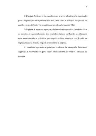 7
O Capítulo 5, descreve os procedimentos a serem adotados pela organização
para a implantação do orçamento base zero, bem como a definição dos pacotes de
decisão a serem definidos e priorizados que servirão de base para o OBZ.
O Capítulo 6, apresenta o processo do Controle Orçamentário visando focalizar
os aspectos do acompanhamento dos resultados efetivos, verificando as defasagens
entre valores orçados e realizados, para sugerir medidas saneadoras que deverão ser
implementadas na próxima proposta orçamentária da empresa.
A conclusão apresenta os principais resultados da monografia, bem como
sugestões e recomendações para alocar adequadamente os recursos limitados da
empresa.
 
