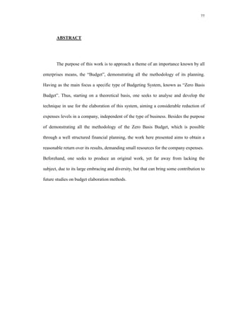77
ABSTRACT
The purpose of this work is to approach a theme of an importance known by all
enterprises means, the “Budget”, demonstrating all the methodology of its planning.
Having as the main focus a specific type of Budgeting System, known as “Zero Basis
Budget”. Thus, starting on a theoretical basis, one seeks to analyse and develop the
technique in use for the elaboration of this system, aiming a considerable reduction of
expenses levels in a company, independent of the type of business. Besides the purpose
of demonstrating all the methodology of the Zero Basis Budget, which is possible
through a well structured financial planning, the work here presented aims to obtain a
reasonable return over its results, demanding small resources for the company expenses.
Beforehand, one seeks to produce an original work, yet far away from lacking the
subject, due to its large embracing and diversity, but that can bring some contribution to
future studies on budget elaboration methods.
 