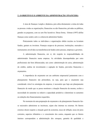 8
2 - O OBJETIVO E O AMBIENTE DA ADMINISTRAÇÃO FINANCEIRA
A área de finanças é ampla e dinâmica, pois afeta diretamente a rotina de todas
as pessoas e todas as organizações, financeiras ou não financeiras, privadas ou públicas,
grandes ou pequenas, com ou sem fins lucrativos. Dessa forma, Gitman (1997) define
finanças como sendo a arte e a ciência de administrar fundos.
Praticamente todos os indivíduos e organizações obtêm receitas ou levantam
fundos, gastam ou investem. Finanças ocupa-se do processo, instituições, mercados e
instrumentos envolvidos na transferência de fundos entre pessoas, empresas e governos.
A administração financeira, em si, diz respeito às responsabilidades do
administrador financeiro numa empresa. As atividades desempenhadas por estes
profissionais são bem diferenciadas, tais como: administração do caixa, administração
do crédito, análise de investimento e captação de fundos, previsões financeiras e
orçamentos.
A importância do orçamento em um ambiente empresarial juntamente com o
planejamento financeiro são primordiais, ou seja, para que o orçamento seja
considerado viável às estratégias da empresa, é necessário que haja um planejamento
financeiro de modo que se possa monitorar a situação financeira da mesma, avaliar a
necessidade de aumentar ou reduzir a capacidade produtiva e determinar os aumentos
ou reduções dos financiamentos requeridos.
No momento de uma preparação do orçamento e do planejamento financeiro faz-
se necessário administrar as incertezas, sejam elas internas ou externas. Os fatores
externos dizem respeito a situação geral da economia, taxas de inflação, taxas de juros
correntes, aspectos tributários e o crescimento dos custos, enquanto que os fatores
internos correspondem a administração dos estoques, garantia de qualidade e
 