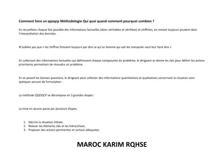 MAROC KARIM RQHSE
Comment faire un qqoqcp Méthodologie Qui quoi quand comment pourquoi combien ?
En recueillons chaque fois possible des informations factuelles (donc véritables et vérifiées) et chiffrées, en restant toujours prudent dans
l’interprétation des données.
N’oubliez pas que « les chiffres finissent toujours par dire ce qu’un homme qui sait les manipuler veut leur faire dire »
En collectant des informations factuelles qui définissent chaque composante du problème, le dirigeant se donne les clés pour définir les actions
prioritaires permettant de résoudre un problème.
En se posant les bonnes questions, le dirigeant peut collecter des informations quantitatives et qualitatives concernant la situation voici
quelques astuces de formulation :
La méthode QQOQCP se décompose en 3 grandes étapes :
La mise en œuvre passe par plusieurs étapes.
1. Décrire la situation initiale,
2. Relever les éléments clés et les hiérarchiser,
3. Proposer des actions pertinentes et surtout adéquates.
 