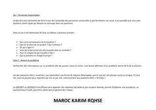 MAROC KARIM RQHSE
Qui : Personnes responsables
Le Qui doit vous permettre de faire le tour de l’ensemble des personnes concernées et pas forcément une seule. Il est possible que vous ayez
plusieurs clients types qui doivent se retrouver dans ces questions.
Dans ce cas il est intéressant de faire un tableau à plusieurs entrées :
• Qui a pris connaissance de la situation ?
• Qui est le client de ce produit ? Qui l’utilisera ?
• De qui s’agit-il ?
• Avec qui la personne est-elle associée dans ce contexte ?
• Pour le compte de qui travaille-t-elle ?
• Qui va prendre en charge le projet ?
Quoi ? : Nature du problème
Rechercher des informations sur un problème afin de pouvoir mieux le cerner. Une bonne définition d’un problème donne 50 % de la solution.
Les des questions dites « ouvertes » qui nécessitent une forme de réponse développée, que ce soit par une phrase courte ou longue. En tout
cas, vous ne pouvez pas y répondre par oui ou par non, contrairement aux questions dites « fermées ».
Le QQOQCP ou QQOQCCP est efficace pour apporter des réponses factuelles à une situation donnée, permet d’élaborer une procédure, un
questionnaire d’audit, peut être utilisé dans la gestion des risques.
 