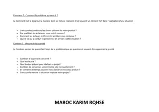 MAROC KARIM RQHSE
Comment ? : Comment le problème survient-il ?
Le Comment met le doigt sur la manière dont les faits se réalisent. C’est souvent un élément fort dans l’explication d’une situation :
• Dans quelles conditions les clients utilisent-ils notre produit ?
• Par quel biais les acheteurs nous ont-ils connus ?
• Comment les lecteurs préfèrent-ils accéder à nos contenus ?
• Qu’est-ce qui a conduit la personne à en arriver à cette situation ?
Combien ? : Mesure de la quantité
Le Combien permet de quantifier l’objet de la problématique en question et souvent d’en apprécier la gravité :
• Combien d’argent est concerné ?
• Quel est le prix ?
• Quel budget prévoir pour réaliser ce projet ?
• Combien de personnes visitent notre site mensuellement ?
• En combien de temps pouvons-nous lancer un nouveau produit ?
• Dans quelle mesure la situation impacte notre projet ?
 