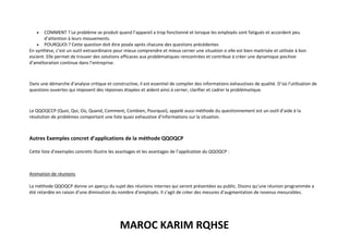 MAROC KARIM RQHSE
• COMMENT ? Le problème se produit quand l’appareil a trop fonctionné et lorsque les employés sont fatigués et accordent peu
d’attention à leurs mouvements.
• POURQUOI ? Cette question doit être posée après chacune des questions précédentes
En synthèse, c’est un outil extraordinaire pour mieux comprendre et mieux cerner une situation si elle est bien maitrisée et utilisée à bon
escient. Elle permet de trouver des solutions efficaces aux problématiques rencontrées et contribue à créer une dynamique positive
d’amélioration continue dans l’entreprise.
Dans une démarche d’analyse critique et constructive, il est essentiel de compiler des informations exhaustives de qualité. D’où l’utilisation de
questions ouvertes qui imposent des réponses étayées et aident ainsi à cerner, clarifier et cadrer la problématique.
Le QQOQCCP (Quoi, Qui, Où, Quand, Comment, Combien, Pourquoi), appelé aussi méthode du questionnement est un outil d’aide à la
résolution de problèmes comportant une liste quasi exhaustive d’informations sur la situation.
Autres Exemples concret d’applications de la méthode QQOQCP
Cette liste d’exemples concrets illustre les avantages et les avantages de l’application du QQOQCP :
Animation de réunions
La méthode QQOQCP donne un aperçu du sujet des réunions internes qui seront présentées au public. Disons qu’une réunion programmée a
été retardée en raison d’une diminution du nombre d’employés. Il s’agit de créer des mesures d’augmentation de revenus mesurables.
 