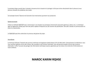MAROC KARIM RQHSE
La première étape consiste donc à prendre conscience de la situation et à partager ce fait pour entrer directement dans la phase où nous
pouvons résoudre les problèmes sans tarder.
Cet exemple montre l’absence de nécessité d’une intervention purement non productive.
Gestion de projet
Utiliser la méthode QQOCQCP pour communiquer une situation aux principaux intervenants (annuaires généraux, clients, etc.). La technique
agile est également utilisée pour faire des points rapides et fréquents lors des réunions de planification. Elle aide à faciliter la communication et
éviter les malentendus.
Le QQOCQCP peut être utilisé dans le processus de gestion de projet.
Journalisme
La technique 5W dans l’industrie des journaux américains est largement utilisée depuis la fin du XIXe siècle. Contrairement à la littérature, nous
nous sommes habitués à écrire des romans, des nouvelles ou de la fiction historique, mais cela permet aux gens d’écrire des contenus
informatifs. Il offre l’occasion de partager des informations techniques exactes appréciées par les lecteurs à la recherche d’informations en
toute confiance.
 