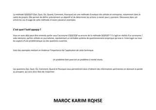 MAROC KARIM RQHSE
La méthode QQOQCP (Qui, Quoi, Où, Quand, Comment, Pourquoi) est une méthode d’analyse très utilisée en entreprise, notamment dans le
cadre de projets. Elle permet de définir précisément un objectif et de déterminer les actions à mener pour y parvenir. Découvrez dans cet
article les cas d’usage de cette méthode à travers plusieurs exemples.
C’est quoi l’outil qqoqcp ?
Vous en avez déjà peut-être entendu parler sous l’acronyme CQQCOQP ou encore de la méthode QQOQCP ? Il s’agit en réalité d’un acronyme /
aide mémoire, parfois utilisée en journalisme, représentant un véritable système de questionnement empirique qui vise à s’interroger sur tous
les aspects d’une problématique via des questions ouvertes.
Voici des exemples mettant en évidence l’importance de l’application de cette technique.
Un problème bien posé est un problème à moitié résolu.
Les questions Qui, Quoi, Où, Comment, Quand et Pourquoi vous permettront donc d’obtenir des informations pertinentes en donnant la parole
au prospect, qui sera alors libre de s’exprimer.
 