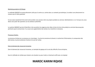 MAROC KARIM RQHSE
Marketing produit et UX Design
La méthode QQOQCP est particulièrement utile pour la vente car, comme dans un contexte journalistique, le vendeur sera directement en
contact avec le client potentiel.
Si vous savez exactement d’où vient votre produit, vous pouvez créer vos propres produits ou services. Généralement, si ce n’est pas vrai, vous
devez vous poser des questions sur les acheteurs potentiels.
Le système QQOQCP permet d’identifier et de soumettre les exigences des cibles et donc de livrer des produits ou services beaucoup plus
pertinents que la concurrence. Il y a aussi une augmentation des ventes et un marché en croissance.
Processus d’achat :
Le processus d’achat est un processus en cinq étapes : la prise de conscience du besoin, la recherche d’informations, la comparaison des
alternatives, la prise de décision d’achat et le suivi de l’achat.
Dans le domaine des ressources humaines
Dans le domaine des ressources humaines, un exemple de qqoqcp est le suivi des effectifs d’une entreprise.
Aussi la méthode est utilisée pour évaluer une situation ou pour traiter un éventuel conflit avec un employé.
 