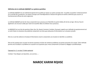 MAROC KARIM RQHSE
Définition de la méthode QQOQCP ou système quintilien
La méthode QQOQCP est une méthode de gestion de la qualité qui repose sur quatre concepts clés : la qualité, la quantité, l’ordonnancement
et le contrôle de la production. Ces quatre concepts sont interdépendants et doivent être gérés de manière cohérente pour assurer un
fonctionnement efficace de votre organisme.
La méthode QQOQCP permet de mieux comprendre leurs processus et d’identifier les points faibles afin de les corriger. Elle leur fournit
également une structure solide pour tester de nouvelles idées et améliorer leurs processus.
Le QQOQCCP est une liste de questions (Quoi, Qui, Où, Quand, Comment, Combien, Pourquoi), appelé aussi méthode du questionnement est
un outil d’aide à la résolution de problèmes comportant une liste quasi exhaustive d’informations sur la situation actuelle.
Elle est un outil de collecte et d’analyse d’informations visant à comprendre une situation et identifier un problème.
Elle est très pratique pour se poser les bonnes questions et éviter de nombreux problèmes aux parties prenantes d’un projet. Cette méthode
permet ainsi d’analyser un problème en se posant ces 6 questions pour mieux comprendre la situation et dégager la problématique.
Cqqcoqp Un « C » en plus ? Critère optionnel
Combien ? Qui désigne une Quantités, une sommes……
 