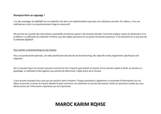 MAROC KARIM RQHSE
Pourquoi faire un cqqcoqp ?
L’un des avantages du QQOQCP est sa simplicité, tant dans son implémentation que dans son utilisation concrète. Par ailleurs, c’est une
méthode qui incite à un questionnement large et constructif.
Elle permet de recueillir des informations essentielles et précises quant à une situation donnée. Comment analyser toutes les dimensions d’un
problème ? La difficulté est d’aborder le thème sous des angles pertinents en se posant les bonnes questions. C’est précisément ce que permet
la méthode QQOQCP.
Pour animer un brainstorming ou une réunion
Pour une productivité optimale, une telle planification des besoins de brainstorming, des objectifs et des programmes spécifiques sont
organisés.
De la mauvaise façon les réunions peuvent commencer de n’importe quel endroit et évoluer d’une manière rapide et facile. Ça devient un
gaspillage. La méthode d’interrogation vous permet de déterminer l’objet précis de la réunion.
Il sera ensuite renvoyé à tous ceux qui ont assisté à votre invitation. Chaque participant a également un ensemble d’informations (sur les
délais, la priorité, la durée et d’autres détails) et peut concentrer son attention sur son but de réunion. Évitez les questions inutiles qui vous
détourneront de l’information importante qui est importante.
 