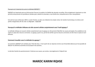 MAROC KARIM RQHSE
Pourquoi est-il important de suivre la méthode QQOQCP ?
QQOQCP est importante parce qu’elle permet d’assurer la qualité et la fiabilité des données recueillies. Elle est également importante car elle
permet de documenter les procédures utilisées pour collecter les données, ce qui facilite leur compréhension et leur interprétation.
Cet outil est aussi utilisé pour définir un plan d’action, ou dans une rédaction de compte rendu. De manière humoristique, les lettres sont
parfois réorganisées afin de créer un allographe : CQQCOQP.
Pourquoi la méthode ishikawa est-elle souvent utilisée conjointement avec l’outil qqoqcp ?
La méthode ishikawa est souvent utilisée conjointement avec le qqoqcp car elle permet d’identifier les causes principales d’un problème et de
mettre en place des mesures correctives. Le qqoqcp, quant à lui, permet de vérifier que les mesures correctives ont été mises en place et sont
efficaces.
Comment travailler avec la méthode du qqoqcp ?
Les questions QQOQCP sont utilisées pour l’état des lieux . C’est à partir de ces réponses et de la vue d’ensemble obtenue qu’il est possible de
détecter les éléments essentiels et de proposer des solutions .
La dernière facette du questionnement s’intéresse aux causes, aux racines, mais également à l’objectif visé.
 