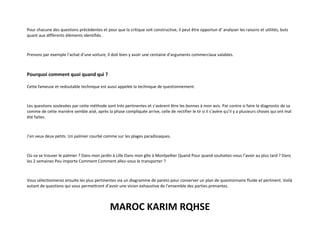 MAROC KARIM RQHSE
Pour chacune des questions précédentes et pour que la critique soit constructive, il peut être opportun d’ analyser les raisons et utilités, buts
quant aux différents éléments identifiés .
Prenons par exemple l’achat d’une voiture, il doit bien y avoir une centaine d’arguments commerciaux valables.
Pourquoi comment quoi quand qui ?
Cette fameuse et redoutable technique est aussi appelée la technique de questionnement.
Les questions soulevées par cette méthode sont très pertinentes et s’avèrent être les bonnes à mon avis. Par contre si faire le diagnostic de sa
comme de cette manière semble aisé, après la phase compliquée arrive, celle de rectifier le tir si il s’avère qu’il y a plusieurs choses qui ont mal
été faites.
J’en veux deux petits. Un palmier courbé comme sur les plages paradisiaques.
Où va se trouver le palmier ? Dans mon jardin à Lille Dans mon gîte à Montpellier Quand Pour quand souhaitez-vous l’avoir au plus tard ? Dans
les 2 semaines Peu importe Comment Comment allez-vous le transporter ?
Vous sélectionnerez ensuite les plus pertinentes via un diagramme de pareto pour conserver un plan de questionnaire fluide et pertinent. Voilà
autant de questions qui vous permettront d’avoir une vision exhaustive de l’ensemble des parties prenantes.
 