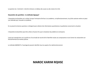 MAROC KARIM RQHSE
La question du « Comment » cherche à dresser un tableau des causes ou des raisons d’un fait.
Hexamètre de quintilien : la méthode Qqoqcp?
L’hexamètre de Quintilien est à utiliser lorsque l’entreprise fait face à un problème, un dysfonctionnement, et qu’elle souhaite mettre en place
une méthode pour résoudre ce problème.
En se posant les bonnes questions, le dirigeant peut collecter des informations quantitatives et qualitatives concernant la situation.
L’hexamètre de Quintilien peut être utilisé à d’autres fins que la résolution de problème en entreprise.
Il peut par exemple être mis à profit lors d’une étude de marché afin d’identifier toutes ses composantes et ainsi tenter de comprendre son
fonctionnement de manière précise.
La méthode QQOQCCP a l’avantage de pouvoir identifier tous les aspects d’un dysfonctionnement.
 