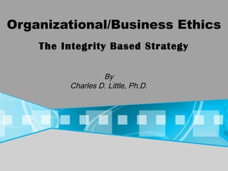 Organizational/Business Ethics
By
Charles D. Little, Ph.D.
The Integrity Based Strategy
 