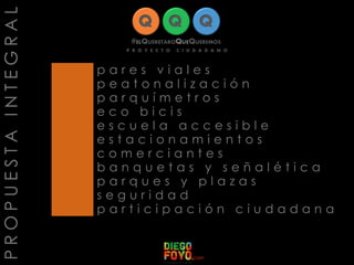 PROPUESTAINTEGRAL
p a r e s v i a l e s
p e a t o n a l i z a c i ó n
p a r q u í m e t r o s
e c o b i c i s
e s c u e l a a c c e s i b l e
e s t a c i o n a m i e n t o s
c o m e r c i a n t e s
b a n q u e t a s y s e ñ a l é t i c a
p a r q u e s y p l a z a s
s e g u r i d a d
p a r t i c i p a c i ó n c i u d a d a n a
 