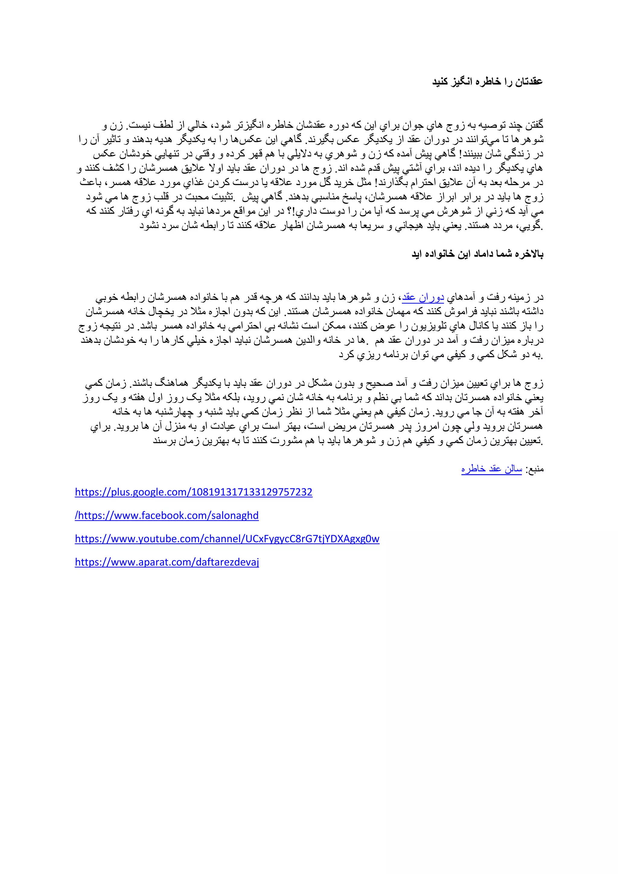 ‫کنيد‬ ‫انگيز‬ ‫خاطره‬ ‫را‬ ‫عقدتان‬
‫و‬ ‫زن‬ .‫نيست‬ ‫لطف‬ ‫از‬ ‫خالي‬ ،‫شود‬ ‫انگيزتر‬ ‫خاطره‬ ‫عقدشان‬ ‫دوره‬ ‫که‬ ‫اين‬ ‫براي‬ ‫جوان‬ ‫هاي‬ ‫زوج‬ ‫به‬ ‫توصيه‬ ‫چند‬ ‫گفتن‬
‫مي‬ ‫تا‬ ‫شوهرها‬‫در‬ ‫توانند‬‫عقد‬ ‫دوران‬‫ع‬ ‫يکديگر‬ ‫از‬‫عکس‬ ‫اين‬ ‫گاهي‬ .‫بگيرند‬ ‫کس‬‫را‬ ‫آن‬ ‫تاثير‬ ‫و‬ ‫بدهند‬ ‫هديه‬ ‫يکديگر‬ ‫به‬ ‫را‬ ‫ها‬
‫عکس‬ ‫خودشان‬ ‫تنهايي‬ ‫در‬ ‫وقتي‬ ‫و‬ ‫کرده‬ ‫قهر‬ ‫هم‬ ‫با‬ ‫داليلي‬ ‫به‬ ‫شوهري‬ ‫و‬ ‫زن‬ ‫که‬ ‫آمده‬ ‫پيش‬ ‫گاهي‬ !‫ببينند‬ ‫شان‬ ‫زندگي‬ ‫در‬
‫هم‬ ‫عاليق‬ ‫اوال‬ ‫بايد‬ ‫عقد‬ ‫دوران‬ ‫در‬ ‫ها‬ ‫زوج‬ .‫اند‬ ‫شده‬ ‫قدم‬ ‫پيش‬ ‫آشتي‬ ‫براي‬ ،‫اند‬ ‫ديده‬ ‫را‬ ‫يکديگر‬ ‫هاي‬‫و‬ ‫کنند‬ ‫کشف‬ ‫را‬ ‫سرشان‬
‫باعث‬ ،‫همسر‬ ‫عالقه‬ ‫مورد‬ ‫غذاي‬ ‫کردن‬ ‫درست‬ ‫يا‬ ‫عالقه‬ ‫مورد‬ ‫گل‬ ‫خريد‬ ‫مثل‬ !‫بگذارند‬ ‫احترام‬ ‫عاليق‬ ‫آن‬ ‫به‬ ‫بعد‬ ‫مرحله‬ ‫در‬
‫شود‬ ‫مي‬ ‫ها‬ ‫زوج‬ ‫قلب‬ ‫در‬ ‫محبت‬ ‫.تثبيت‬ ‫پيش‬ ‫گاهي‬ .‫بدهند‬ ‫مناسبي‬ ‫پاسخ‬ ،‫همسرشان‬ ‫عالقه‬ ‫ابراز‬ ‫برابر‬ ‫در‬ ‫بايد‬ ‫ها‬ ‫زوج‬
‫پرس‬ ‫مي‬ ‫شوهرش‬ ‫از‬ ‫زني‬ ‫که‬ ‫آيد‬ ‫مي‬‫که‬ ‫کنند‬ ‫رفتار‬ ‫اي‬ ‫گونه‬ ‫به‬ ‫نبايد‬ ‫مردها‬ ‫مواقع‬ ‫اين‬ ‫در‬ ‫داري!؟‬ ‫دوست‬ ‫را‬ ‫من‬ ‫آيا‬ ‫که‬ ‫د‬
‫نشود‬ ‫سرد‬ ‫شان‬ ‫رابطه‬ ‫تا‬ ‫کنند‬ ‫عالقه‬ ‫اظهار‬ ‫همسرشان‬ ‫به‬ ‫سريعا‬ ‫و‬ ‫هيجاني‬ ‫بايد‬ ‫يعني‬ .‫هستند‬ ‫مردد‬ ،‫.گويي‬
‫ايد‬ ‫خانواده‬ ‫اين‬ ‫داماد‬ ‫شما‬ ‫باالخره‬
‫خوبي‬ ‫رابطه‬ ‫همسرشان‬ ‫خانواده‬ ‫با‬ ‫هم‬ ‫قدر‬ ‫هرچه‬ ‫که‬ ‫بدانند‬ ‫بايد‬ ‫شوهرها‬ ‫و‬ ‫زن‬ ،‫عقد‬ ‫دوران‬ ‫آمدهاي‬ ‫و‬ ‫رفت‬ ‫زمينه‬ ‫در‬
‫که‬ ‫کنند‬ ‫فراموش‬ ‫نبايد‬ ‫باشند‬ ‫داشته‬‫همسرشان‬ ‫خانه‬ ‫يخچال‬ ‫در‬ ‫مثال‬ ‫اجازه‬ ‫بدون‬ ‫که‬ ‫اين‬ .‫هستند‬ ‫همسرشان‬ ‫خانواده‬ ‫مهمان‬
‫زوج‬ ‫نتيجه‬ ‫در‬ .‫باشد‬ ‫همسر‬ ‫خانواده‬ ‫به‬ ‫احترامي‬ ‫بي‬ ‫نشانه‬ ‫است‬ ‫ممکن‬ ،‫کنند‬ ‫عوض‬ ‫را‬ ‫تلويزيون‬ ‫هاي‬ ‫کانال‬ ‫يا‬ ‫کنند‬ ‫باز‬ ‫را‬
‫بدهند‬ ‫خودشان‬ ‫به‬ ‫را‬ ‫کارها‬ ‫خيلي‬ ‫اجازه‬ ‫نبايد‬ ‫همسرشان‬ ‫والدين‬ ‫خانه‬ ‫در‬ ‫.ها‬ ‫دربار‬‫هم‬ ‫عقد‬ ‫دوران‬ ‫در‬ ‫آمد‬ ‫و‬ ‫رفت‬ ‫ميزان‬ ‫ه‬
‫کرد‬ ‫ريزي‬ ‫برنامه‬ ‫توان‬ ‫مي‬ ‫کيفي‬ ‫و‬ ‫کمي‬ ‫شکل‬ ‫دو‬ ‫.به‬
‫کمي‬ ‫زمان‬ .‫باشند‬ ‫هماهنگ‬ ‫يکديگر‬ ‫با‬ ‫بايد‬ ‫عقد‬ ‫دوران‬ ‫در‬ ‫مشکل‬ ‫بدون‬ ‫و‬ ‫صحيح‬ ‫آمد‬ ‫و‬ ‫رفت‬ ‫ميزان‬ ‫تعيين‬ ‫براي‬ ‫ها‬ ‫زوج‬
،‫رويد‬ ‫نمي‬ ‫شان‬ ‫خانه‬ ‫به‬ ‫برنامه‬ ‫و‬ ‫نظم‬ ‫بي‬ ‫شما‬ ‫که‬ ‫بداند‬ ‫همسرتان‬ ‫خانواده‬ ‫يعني‬‫روز‬ ‫يک‬ ‫و‬ ‫هفته‬ ‫اول‬ ‫روز‬ ‫يک‬ ‫مثال‬ ‫بلکه‬
‫خانه‬ ‫به‬ ‫ها‬ ‫چهارشنبه‬ ‫و‬ ‫شنبه‬ ‫بايد‬ ‫کمي‬ ‫زمان‬ ‫نظر‬ ‫از‬ ‫شما‬ ‫مثال‬ ‫يعني‬ ‫هم‬ ‫کيفي‬ ‫زمان‬ .‫رويد‬ ‫مي‬ ‫جا‬ ‫آن‬ ‫به‬ ‫هفته‬ ‫آخر‬
‫براي‬ .‫برويد‬ ‫ها‬ ‫آن‬ ‫منزل‬ ‫به‬ ‫او‬ ‫عيادت‬ ‫براي‬ ‫است‬ ‫بهتر‬ ،‫است‬ ‫مريض‬ ‫همسرتان‬ ‫پدر‬ ‫امروز‬ ‫چون‬ ‫ولي‬ ‫برويد‬ ‫همسرتان‬
‫کم‬ ‫زمان‬ ‫بهترين‬ ‫تعيين‬‫برسند‬ ‫زمان‬ ‫بهترين‬ ‫به‬ ‫تا‬ ‫کنند‬ ‫مشورت‬ ‫هم‬ ‫با‬ ‫بايد‬ ‫شوهرها‬ ‫و‬ ‫زن‬ ‫هم‬ ‫کيفي‬ ‫و‬ ‫ي‬ .
:‫منبع‬‫خاطره‬ ‫عقد‬ ‫سالن‬
https://plus.google.com/108191317133129757232
https://www.facebook.com/salonaghd/
https://www.youtube.com/channel/UCxFygycC8rG7tjYDXAgxg0w
ttps://www.aparat.com/daftarezdevajh
 