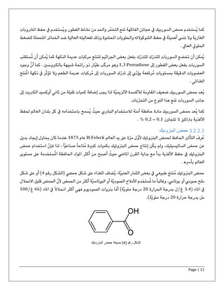Page | 11
‫املرشوبات‬ ‫حفظ‬ ‫يف‬ ‫ُستخدم‬‫ي‬‫و‬ ‫الفطور‬ ‫نشاط‬ ‫من‬ ‫والحد‬ ‫ر‬ّ‫التخم‬ ‫ملنع‬ ‫الفاكهة‬ ‫عجائن‬ ‫يف‬ ‫السوربيك‬ ‫حمض‬ ‫ُستخدم‬‫ي‬ ‫كما‬
‫العا‬ ‫لفعاليته‬ ‫وذلك‬ ‫املحشوة‬ ‫والحلويات‬ ‫الشوكوالته‬ ‫حفظ‬ ‫يف‬ ُ‫ه‬‫أهميت‬ ‫ننىس‬ ‫وال‬ ‫الغازية‬‫املتحمل‬ ‫الخمائر‬ ‫ضد‬ ‫لية‬‫للضغط‬ ‫ة‬
. ‫العايل‬ ‫الحلويل‬
‫ستق‬ُ‫ت‬ ‫أن‬ ‫ُمكن‬‫ي‬ ‫كما‬ ‫النكهة‬ ‫عديمة‬ ‫مركبات‬ ‫لتنتج‬ ‫الجراثيم‬ ‫بعض‬ ‫بفعل‬ ‫ك‬ّ‫للتدر‬ ‫ك‬ّ‫للتدر‬ ‫السوربات‬ ‫تخضع‬ ‫أن‬ ‫ُمكن‬‫ي‬‫لب‬
‫إىل‬ ‫الفطور‬ ‫بعض‬ ‫بفعل‬ ‫السوربات‬1,3 Pentadiene‫وجود‬ ‫أن‬ ‫كما‬ . ‫بالكريوسني‬ ‫شبيهة‬ ‫رائحة‬ ‫ذو‬ ‫ّار‬‫ي‬‫ط‬ ‫ب‬ّ‫ك‬‫مر‬ ‫وهو‬
‫الع‬‫نكهة‬ ‫يف‬ ‫ر‬ّ‫ث‬‫تؤ‬ ‫وال‬ ‫الطعم‬ ‫عديمة‬ ‫ُركبات‬‫م‬ ‫إىل‬ ‫السوربات‬ ‫ك‬ّ‫تدر‬ ‫إىل‬ ‫ّي‬‫د‬‫يؤ‬ ‫ُرتفعة‬‫م‬ ‫بمستويات‬ ‫الدقيقة‬ ‫ضويات‬‫ا‬‫نتج‬ُ‫مل‬
. ‫الغذائي‬
‫إ‬ ‫الكربيت‬ ‫أوكسيد‬ ‫ثاني‬ ‫من‬ ‫قليلة‬ ‫كميات‬ ‫إضافة‬ ‫يجب‬ ‫لذا‬ ‫ّة‬‫ي‬‫األنزيم‬ ‫لألكسدة‬ ‫املقاومة‬ ‫ضعيف‬ ‫السوربيك‬ ‫حمض‬ ‫ُعد‬‫ي‬‫ىل‬
‫من‬ ‫النوع‬ ‫هذا‬ ‫ملنع‬ ‫السوربات‬ ‫جانب‬.‫بات‬ّ‫التخر‬
‫لحفظ‬ ‫العالم‬ ‫بلدان‬ ‫كل‬ ‫يف‬ ‫باستخدامه‬ ‫ُسمح‬‫ي‬ ُ‫حيث‬ ‫البرشي‬ ‫لالستخدام‬ ‫آمنة‬ ‫حافظة‬ ‫مادة‬ ‫السوربيك‬ ‫حمض‬ ‫ُعد‬‫ي‬ ‫كما‬
‫األغذية‬‫تتجاوز‬ ‫ال‬ ‫برتاكيز‬0,1–0,2. %
3.2.2.2‫البنزوئيك‬ ‫حمض‬
‫العالم‬ ‫يد‬ ‫عىل‬ ‫ة‬ّ‫مر‬ ‫ل‬ّ‫ألو‬ ‫البنزوئيك‬ ‫لحمض‬ ‫الحافظ‬ ‫التأثري‬ َ‫ف‬‫ر‬ُ‫ع‬H.Feleck‫عام‬1875‫إيجاد‬ ‫يحاول‬ ‫كان‬ ‫عندما‬‫بديل‬
‫ف‬ ‫لذا‬ ، ً‫ا‬ّ‫ي‬‫صناع‬ ً‫ا‬‫ُتاح‬‫م‬ ‫كبرية‬ ‫بكميات‬ ‫البنزوئيك‬ ‫حمض‬ ‫إنتاج‬ ‫ن‬ُ‫ك‬‫ي‬ ‫ولم‬ ،‫الساليسيليك‬ ‫حمض‬ ‫عن‬‫حمض‬ ‫استخدام‬ ّ‫ن‬‫إ‬
‫مس‬ ‫عىل‬ ‫ستخدمة‬ُ‫مل‬‫ا‬ ‫الحافظة‬ ‫املواد‬ ‫أكثر‬ ‫من‬ ‫أصبح‬ ُ‫حيث‬ ‫املايض‬ ‫القرن‬ ‫بداية‬ ‫مع‬ ‫بدأ‬ ‫األغذية‬ ‫حفظ‬ ‫يف‬ ‫البنزوئيك‬‫توى‬
. ‫ه‬‫بأرس‬ ‫العالم‬
‫رقم‬ ‫(الشكل‬ ‫حميض‬ ‫شكل‬ ‫عىل‬ ‫للغذاء‬ ‫ُضاف‬‫ي‬ ،‫ّة‬‫ي‬‫العنب‬ ‫الثمار‬ ‫بعض‬ ‫يف‬ ‫طبيعي‬ ‫ُنتج‬‫م‬ ‫البنزوئيك‬ ‫حمض‬4‫شكل‬ ‫عىل‬ ‫أو‬ )
‫االنحالل‬ ‫قليل‬ ‫الحمض‬ ّ‫ألن‬ ‫الحمض‬ ‫من‬ ‫أكثر‬ ‫ّة‬‫ي‬‫البوتاس‬ ‫أو‬ ‫ّة‬‫ي‬‫الصود‬ ‫األمالح‬ ‫ستخدم‬ُ‫ت‬ ‫ما‬ً‫ا‬‫وغالب‬ ،‫بوتايس‬ ‫أو‬ ‫صودي‬ ‫ملح‬
( ‫املاء‬ ‫يف‬3.4‫غ‬/‫الحرارة‬ ‫بدرجة‬ ‫ل‬20( ‫املاء‬ ‫يف‬ ً‫ال‬‫انحال‬ ‫أكثر‬ ‫فهي‬ ‫الصوديوم‬ ‫بنزوات‬ ‫ا‬ّ‫أم‬ )‫ّة‬‫ي‬‫مئو‬ ‫درجة‬66‫غ‬/100
‫حرارة‬ ‫بدرجة‬ ‫مل‬20.)‫ّة‬‫ي‬‫مئو‬ ‫درجة‬
( ‫رقم‬ ‫الشكل‬4‫البنزوئیك‬ ‫حمض‬ ‫صیغة‬ )
 