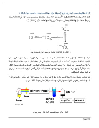 Page | 16
4.1.1‫ّلة‬‫د‬‫املع‬ ‫مولر‬ ‫(طريقة‬ً‫ا‬ّ‫ي‬‫لون‬ ‫البنزوئيك‬ ‫حمض‬ ‫مقايسة‬Modified mohler reaction):
‫عام‬ ‫مولر‬ ‫العالم‬ ‫الحظ‬1890‫اآلزوتي‬ ‫حمض‬ ‫باستخدام‬ ‫البنزوئيك‬ ‫حمض‬ ‫نرتتة‬ ‫عند‬ ‫أحمر‬ ‫لون‬ ‫ل‬ّ‫ك‬‫تش‬nitric‫بالربودة‬
‫الشكل‬ ‫يف‬ ّ‫مبني‬ ‫هو‬ ‫كما‬ ‫ع‬َ‫رج‬ُ‫مل‬‫ا‬ ‫األمونيوم‬ ‫سلفيد‬ ‫بمحلول‬ ‫التفاعل‬ ‫نواتج‬ ‫معاملة‬ ّ‫م‬ُ‫ث‬ ‫ومن‬(7).
‫العالم‬ ‫يد‬ ‫عىل‬ ‫ل‬ُ‫التفاع‬ ‫هذا‬ ‫تعديل‬ ‫تم‬Grossfeld‫حمض‬ ‫محلول‬ ‫من‬ ‫زيادة‬ ‫مع‬ ‫البنزوئيك‬ ‫حمض‬ ‫بتسحني‬ ‫قام‬ ‫الذي‬
‫عىل‬ ‫الحاوي‬ ‫الكثيف‬ ‫الكربيت‬10‫ملدة‬ ٍ‫غال‬ ‫مائي‬ ‫حمام‬ ‫عىل‬ ‫البوتاسيوم‬ ‫نرتات‬ %20، ‫دقيقة‬‫الجافة‬ ‫البقية‬ ‫تتفاعل‬ ُ‫حيث‬
‫الكث‬ ‫الكربيت‬ ‫حمض‬ ‫من‬ ‫الفائض‬ ‫مع‬ ‫الصوديوم‬ ‫بنزوات‬ ‫من‬‫ثم‬ ‫البوتاسيوم‬ ‫ونرتات‬ ‫يف‬‫ب‬ ‫نقوم‬‫الناتج‬ ‫املحلول‬ ‫تعديل‬
‫بالهيدروكسيال‬ ‫إرجاع‬ ‫مرحلة‬ ‫وتليها‬ ‫ز‬ّ‫ك‬‫ر‬ُ‫مل‬‫ا‬ ‫بالنشادر‬، ‫مني‬‫تركيز‬ ‫مع‬ ‫ّته‬‫د‬‫ش‬ ‫تتناسب‬ ‫كرزي‬ ‫أحمر‬ ‫لون‬ ‫ل‬ّ‫ك‬‫تش‬ ‫يبدأ‬ ‫عندها‬
. ‫البنزوئيك‬ ‫حمض‬ ‫ّة‬‫ي‬‫كم‬ ‫أو‬
‫لعدة‬ ‫عيارية‬ ‫سلسلة‬ ‫تحضري‬ ‫يتم‬‫البنزو‬ ‫حمض‬ ‫من‬ ‫معلومة‬ ‫تراكيز‬ ‫عىل‬ ‫حاوية‬ ‫أنابيب‬‫و‬ ‫ئيك‬‫اللون‬ ‫امتصاص‬ ‫ُقاس‬‫ي‬
‫الشكل‬ ‫يف‬ ‫املوضح‬ ‫الضوئي‬ ‫الطيف‬ ‫مقياس‬ ‫باستخدام‬ ‫الناتج‬(8)‫موجة‬ ‫بطول‬532.‫نانومرت‬
( ‫رقم‬ ‫الشكل‬7‫مول‬ ‫بطریقة‬ ‫البنزوئیك‬ ‫حمض‬ ‫على‬ ‫الحاصل‬ ‫ُل‬‫ع‬‫التفا‬ )‫ر‬ ( ‫رقم‬ ‫الشكل‬7‫مول‬ ‫بطریقة‬ ‫البنزوئیك‬ ‫حمض‬ ‫على‬ ‫الحاصل‬ ‫ُل‬‫ع‬‫التفا‬ )‫ر‬
( ‫رقم‬ ‫الشكل‬8‫الضوئي‬ ‫الطیف‬ ‫مقیاس‬ ‫ألقسام‬ ‫توضیحي‬ ‫مخطط‬ )
 