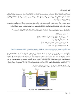 Page | 18
‫املبدأ‬Principle:
‫بالط‬ ‫ُرتبطة‬‫م‬ ‫حبيبات‬ ‫عىل‬ ‫حاو‬ ، ‫للصدأ‬ ‫القابل‬ ‫غري‬ ‫الفوالذ‬ ‫من‬ ‫عمود‬ ‫ضمن‬ ‫ما‬ ‫بضغط‬ ‫السائل‬ ‫ك‬ّ‫املتحر‬ ‫الطور‬ ‫ُضخ‬‫ي‬‫ور‬
‫ع‬ً‫ا‬‫اعتماد‬ ‫للمواد‬ ‫فصل‬ ‫ل‬ ُ‫ويحص‬ ‫الحقن‬ ‫عروة‬ ‫خالل‬ ‫من‬ ‫العمود‬ ‫رأس‬ ‫عند‬ ‫تحليلها‬ ‫راد‬ُ‫مل‬‫ا‬ ‫املادة‬ ‫ن‬َ‫حق‬ُ‫ت‬ ، ‫الثابت‬‫ع‬‫التوز‬ ‫ىل‬
‫تحر‬ُ‫مل‬‫وا‬ ‫الثابت‬ ‫الطورين‬ ‫بني‬. ‫ك‬
: ‫الفصل‬ ‫شوط‬‫ر‬ّ‫ث‬‫يؤ‬‫أداء‬ ‫يف‬ ‫كبري‬ ‫بشكل‬ ‫ك‬ّ‫تحر‬ُ‫مل‬‫ا‬ ‫الطور‬ ‫تركيب‬‫الكروماتوغرافيا‬ّ‫حال‬ُ‫مل‬‫وا‬ ‫املواد‬ ّ‫أن‬ ‫،كما‬‫ستخدمة‬ُ‫مل‬‫ا‬ ‫ت‬
‫بالـ‬ ً‫وخاصة‬ ‫عالية‬ ‫نقاوة‬ ‫ذات‬ ‫تكون‬ ‫أن‬ ‫يجب‬HPLC‫الـ‬ ‫درجة‬ ‫لضبط‬ ‫ستخدم‬ُ‫مل‬‫ا‬ ‫الوقاء‬ ‫دور‬ ‫يظهر‬ ‫كما‬ ،pH.
‫باستخدام‬ ُ‫ه‬‫ومعايرت‬ ‫البنزوئيك‬ ‫حمض‬ ‫فصل‬ ‫ُمكن‬‫ي‬‫األداء‬ ‫عالية‬ ‫السائلة‬ ‫الكروماتوغرافيا‬: ‫باستخدام‬ ‫وذلك‬]9[
-‫فصل‬ ‫عمود‬C18.
-‫من‬ ‫ن‬ّ‫مكو‬ ‫ك‬‫ُتحر‬‫م‬ ‫طور‬65+ ‫وقاء‬ %35. ‫ميثانول‬ %
-‫ق‬‫تدف‬ ‫ّل‬‫د‬‫ُع‬‫م‬1‫مل‬/. ‫دقيقة‬
-‫لـ‬ ‫ومساوية‬ ‫ثابتة‬ ‫العمود‬ ‫حرارة‬ ‫درجة‬25.ْ‫م‬
-‫ي‬ّ‫التحر‬ ‫موجة‬ ‫طول‬254‫نانوم‬. ‫رت‬
4.1.4ُ‫م‬‫قايسة‬‫باستخ‬ ‫البنزوئيك‬ ‫حمض‬‫تقنية‬ ‫دام‬‫الغازية‬ ‫الكروماتوغرافيا‬Gas Chromatography:
‫عىل‬ ‫اشتقاق‬ ‫عملية‬ ‫اجراء‬ ‫بعد‬ ‫الغازية‬ ‫الكروماتوغرافيا‬ ‫تقنية‬ ‫باستخدام‬ ُ‫ه‬‫ومعايرت‬ ‫البنزوئيك‬ ‫حمض‬ ‫فصل‬ ‫ُمكن‬‫ي‬
‫الوظيفة‬ ‫يف‬ ‫ال‬ّ‫الفع‬ ‫الهيدروجني‬ ‫استبدال‬ ‫يتم‬ ُ‫حيث‬ ‫البنزوئيك‬ ‫حمض‬ ‫ساليل‬ ‫ميثيل‬ ‫تري‬ ‫إسرت‬ ‫إىل‬ ُ‫ه‬‫وتحويل‬ ‫الحمض‬
‫سليل‬ ‫ميثيل‬ ‫الرتي‬ ‫بجذر‬ ‫ّة‬‫ي‬‫الحمض‬[-Si-(CH3)3]‫شوط‬ ‫وتكون‬‫نوع‬ ‫من‬ ‫عمود‬ ‫استخدام‬ ‫عىل‬ ‫معتمدة‬ ‫قايسة‬ُ‫مل‬‫ا‬
OV-1‫اللهب‬ ‫ّن‬‫ي‬‫تأ‬ ‫بمكشاف‬ ‫والكشف‬FID‫من‬ً‫ا‬ّ‫ي‬‫تدريج‬ ‫ترتفع‬ ‫وحرارة‬80ْ‫إىل‬210ْ‫بفواصل‬8ْ‫درجة‬/.‫دقيقة‬
‫الشكل‬ ‫يوضح‬10‫لجهاز‬ ‫ّة‬‫ي‬‫الرئيس‬ ‫األقسام‬‫الغازية‬ ‫الكروماتوغرافيا‬.
( ‫رقم‬ ‫الشكل‬10‫الـ‬ ‫جهاز‬ ‫ألقسام‬ ‫توضیحي‬ ‫مخطط‬ )GC
 