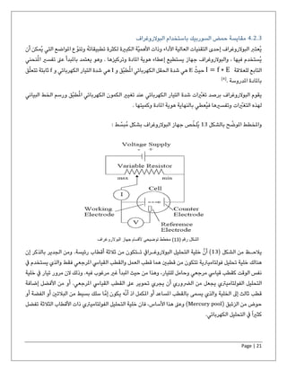 Page | 21
4.2.3‫البوالروغرا‬ ‫باستخدام‬ ‫السوربيك‬ ‫حمض‬ ‫مقايسة‬‫ف‬
‫أن‬ ‫ُمكن‬‫ي‬ ‫التي‬ ‫املواضع‬ ‫ع‬ّ‫وتنو‬ ُ‫ه‬‫تطبيقات‬ ‫لكثرة‬ ‫الكبرية‬ ‫ّة‬‫ي‬‫األهم‬ ‫وذات‬ ‫األداء‬ ‫العالية‬ ‫التقنيات‬ ‫إحدى‬ ‫البوالروغراف‬ ‫ُعترب‬‫ي‬
‫نحني‬ُ‫مل‬‫ا‬ ‫تفسري‬ ‫عىل‬ ‫باملبدأ‬ ‫يعتمد‬ ‫وهو‬ . ‫وتركيزها‬ ‫املادة‬ ‫هوية‬ ‫إعطاء‬ ‫يستطيع‬ ‫جهاز‬ ‫والبوالروغراف‬ ، ‫فيها‬ ‫ُستخدم‬‫ي‬
‫للعالقة‬ ‫التابع‬I = f ∗ Eُ‫حيث‬E‫و‬ ‫ّق‬‫ب‬‫ط‬ُ‫مل‬‫ا‬ ‫الكهربائي‬ ‫الحقل‬ ‫شدة‬ ‫هي‬I‫و‬ ‫الكهربائي‬ ‫التيار‬ ‫شدة‬ ‫هي‬f‫ق‬ّ‫ل‬‫تتع‬ ‫ثابتة‬
. ‫املدروسة‬ ‫باملادة‬]8[
‫شدة‬ ‫ات‬ ّ‫تغري‬ ‫برصد‬ ‫البوالروغراف‬ ‫يقوم‬‫الك‬ ‫تغيري‬ ‫عند‬ ‫الكهربائي‬ ‫التيار‬‫ّق‬‫ب‬‫ط‬ُ‫مل‬‫ا‬ ‫الكهربائي‬ ‫مون‬‫الب‬ ‫الخط‬ ‫ورسم‬‫ياني‬
. ‫وكميتها‬ ‫املادة‬ ‫هوية‬ ‫بالنهاية‬ ‫ُعطي‬‫ي‬‫ف‬ ‫وتفسريها‬ ‫ات‬ ّ‫التغري‬ ‫لهذه‬
‫بالشكل‬ ‫ح‬ ّ‫املوض‬ ‫واملخطط‬13‫البوال‬ ‫جهاز‬ ‫ص‬ّ‫ُلخ‬‫ي‬‫روغرا‬: ‫ط‬ ّ‫ُبس‬‫م‬ ‫بشكل‬ ‫ف‬
‫يالحـظ‬‫من‬‫الشكل‬(13)‫أ‬‫ن‬‫خلية‬‫التحليل‬‫البوالروغـرايف‬‫تـتكون‬‫من‬‫ثالثة‬‫أقطاب‬‫رئيسة‬.‫ومن‬‫الجدير‬‫بالذكر‬‫إن‬
‫هنالك‬‫خلية‬‫تحليل‬‫فولتاميرتية‬‫تتكون‬‫من‬‫قطبني‬‫هما‬‫قطب‬‫العمل‬‫والقطب‬‫القيايس‬‫املرجعي‬‫فقط‬‫والذي‬‫يستخدم‬‫يف‬
‫نفس‬‫الوقت‬‫كقطب‬‫قيايس‬‫مرجعي‬‫وحامل‬‫للتيار‬،‫وهذا‬‫من‬‫حيث‬‫املبدأ‬‫غري‬‫مرغوب‬‫فيه‬.‫وذلك‬‫الن‬‫مرور‬‫تيار‬‫يف‬‫خلية‬
‫التحليل‬‫الفولتاميرتي‬‫يجعل‬‫من‬‫الّضوري‬‫أن‬‫يجري‬‫تحوير‬‫عىل‬‫القطب‬‫القيايس‬‫املرجعي‬.‫أو‬‫من‬‫األفضل‬‫إضافة‬
‫قطب‬‫ثالث‬‫إىل‬‫الخلية‬‫والذي‬‫يسمى‬‫بالقطب‬‫املساعد‬‫أو‬‫املكمل‬‫اذ‬ّ‫ن‬‫أ‬‫ه‬‫يكون‬‫إ‬‫م‬‫ا‬‫سلك‬‫بسيط‬‫من‬‫البالتني‬‫أو‬‫الفضة‬‫أو‬
‫حوض‬‫من‬‫الزئبق‬(Mercury pool)‫وعىل‬‫هذا‬‫األساس‬،‫فان‬‫خلية‬‫التحليل‬‫الفولتاميرتي‬‫ذات‬‫األقطاب‬‫الثالثة‬‫تفضل‬
ً‫ا‬‫كثري‬‫يف‬‫التحليل‬‫الكهربائي‬.
( ‫رقم‬ ‫الشكل‬13‫البوالروغراف‬ ‫جهاز‬ ‫ألقسام‬ ‫توضیحي‬ ‫مخطط‬ )
 