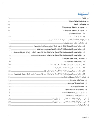 Page | 2
‫املحتويات‬
1-‫المقدمة‬:....................................................................................................................................................................3
2-‫تعر‬‫ی‬‫ف‬‫المواد‬‫الحافظة‬‫وأهمیتها‬........................................................................................................................................4
3-‫تصنیف‬‫المواد‬‫الحافظة‬:................................................................................................................................................6
3.1‫تصنیف‬‫المواد‬‫الحافظة‬‫حسب‬‫منشأها‬[2]
:......................................................................................................................6
3.2‫تصنیف‬‫المواد‬‫الحافظة‬‫حسب‬‫بنیتها‬[3]
:.........................................................................................................................6
3.2.1‫المواد‬‫الحافظة‬‫المعدنية‬......................................................................................................................................7
3.2.2‫المواد‬‫الحافظة‬‫العضوية‬..................................................................................................................................10
4-‫الطرائق‬‫ّة‬‫ی‬‫التحلیل‬‫ستخدمة‬ُ‫م‬‫ال‬‫لمقایسة‬‫بعض‬‫المواد‬‫الحافظة‬‫العضویة‬:........................................................................................14
4.1‫استخالص‬‫ومقایسة‬‫حمض‬‫البنزوئیك‬:........................................................................................................................14
4.1.1‫مقايسة‬‫حمض‬‫البنزوئيك‬‫ّا‬‫ي‬‫لون‬(‫طريقة‬‫مولر‬‫ّلة‬‫د‬‫المع‬Modified mohler reaction):....................................................16
4.1.2‫مقايسة‬‫حمض‬‫البنزوئيك‬‫بمطيافية‬‫األشعة‬‫فوق‬‫البنفسجية‬(UV-Spectroscopy):...........................................................17
4.1.3‫قايسة‬ُ‫م‬‫حمض‬‫البنزوئيك‬‫باستخدام‬‫تقنية‬‫الكروماتوغرافيا‬‫السائلة‬‫عالية‬‫األداء‬‫بالطور‬‫المعكوس‬(Reversed Phase HPLC: )....17
4.1.4‫قايسة‬ُ‫م‬‫حمض‬‫البنزوئيك‬‫باستخدام‬‫تقنية‬‫الكروماتوغرافيا‬‫الغازية‬Gas Chromatography:.............................................18
4.2‫استخالص‬‫ومقایسة‬‫حمض‬‫السوربیك‬]7[
:.....................................................................................................................19
4.2.1‫قايسة‬ُ‫م‬‫حمض‬‫السوربيك‬‫ّا‬‫ي‬‫لون‬:..........................................................................................................................20
4.2.2‫مقايسة‬‫حمض‬‫السوربيك‬‫بمطيافية‬‫األشعة‬‫فوق‬‫ّة‬‫ي‬‫البنفسج‬:...........................................................................................20
4.2.3‫مقايسة‬‫حمض‬‫السوربيك‬‫باستخدام‬‫البوالروغراف‬....................................................................................................21
4.2.4‫قايسة‬ُ‫م‬‫حمض‬‫السوربيك‬‫باستخدام‬‫تقنية‬‫الكروماتوغرافيا‬‫الغازية‬GC:...........................................................................22
4.2.5‫قايسة‬ُ‫م‬‫حمض‬‫السوربيك‬‫باستخدام‬‫تقنية‬‫الكروماتوغرافيا‬‫السائلة‬‫عالية‬‫األداء‬‫بالطور‬‫المعكوس‬(Reversed-Phase HPLC: ).....22
5-‫ضبط‬‫طرق‬‫المقایسة‬method validation:...................................................................................................................23
5.1‫تحدید‬‫الخطیة‬linearity:.....................................................................................................................................23
5.2‫تحدید‬‫ّة‬‫ی‬‫المضبوط‬Accuracy:.................................................................................................................................24
5.3‫تحدید‬‫ة‬ّ‫ق‬‫الد‬Precision:.........................................................................................................................................24
5.4‫ّة‬‫ی‬‫االنتقائ‬‫أو‬‫ّة‬‫ی‬‫النوع‬Selectivity:...........................................................................................................................24
5.5‫حد‬‫القیاس‬‫الكمي‬Quantitation limit.....................................................................................................................25
5.6‫حد‬‫الكشف‬Detection limit:...............................................................................................................................25
6-‫قارنة‬ُ‫م‬‫الطرائق‬‫ّة‬‫ی‬‫التحلیل‬‫ستخدمة‬ُ‫م‬‫ال‬‫قایسة‬ُ‫م‬‫ل‬‫حمض‬‫البنزوئیك‬:................................................................................................26
7-‫قارنة‬ُ‫م‬‫الطرائق‬‫ّة‬‫ی‬‫التحلیل‬‫ستخدمة‬ُ‫م‬‫ال‬‫قایسة‬ُ‫م‬‫ل‬‫حمض‬‫السوربیك‬:................................................................................................27
8-‫المالحق‬‫والمراجع‬:....................................................................................................................................................29
 