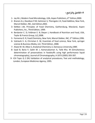 Page | 29
8-‫امل‬‫وامل‬ ‫الحق‬: ‫راجع‬
1- Jay M.J, Modern Food Microbiology, USA, Aspen Publishers, 6th
Edition,2000.
2- Branen A.L; Davidson P.M; Salminen S, Thorngate J.H, Food Additive, New York,
Marcel Dekker, INC, 2ed Edition,2002.
3- DeMan J.M, Principles of Food Chemistry, Gaithersburg, Maryland, Aspen
Publishers, Inc., Third Edition, 1999.
4- Berdanier C. D; Feldman E. B; Dwyer J, Handbook of Nutrition and Food, USA,
Taylor & Francis Group, LLC,2008.
5- Fennema O. R, Food Chemistry, New York, Marcel Dekker, INC, 3rd
Edition,1996.
6- Valclavik V. A; Chrristian E. W, Essentials of food science, New York, springer
science & Business Media, LLC, Third Edition, 2008.
7- Ataee M. M, Alboz S, Analytical Chemistry-2, Damascus University,1989.
8- Saad B; Baria F; Saleh M. I, Kamarudzaman A, Talib Kha. M (Simultaneous
determination of preservatives in foodstuffs using high performance liquid
chromatography), Journal of Chromatography, A 1073 (2005) 393-397.
9- ICH Topic Q 2 (RI) Validation of analytical procedures; Text and methodology,
London, European Medicines Agency, 1995.
 
