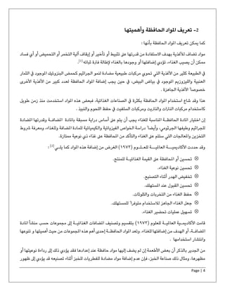 Page | 4
2-‫الحافظة‬ ‫املواد‬ ‫تعریف‬‫وأهميتها‬
‫بأنھا‬ ‫الحافظة‬ ‫املواد‬ ‫تعریف‬ ‫یمكن‬ ‫كما‬:
‫أو‬ ‫التخمر‬ ‫آلیة‬ ‫إیقاف‬ ‫أو‬ ‫تأخیر‬ ‫أو‬ ‫تثبیط‬ ‫عىل‬ ‫قدرتھا‬ ‫من‬ ‫االستفادة‬ ‫بھدف‬ ‫لألغذیة‬ ‫تضاف‬ ‫مواد‬‫أ‬ ‫أو‬ ‫التحمیض‬‫فس‬ ‫ي‬‫اد‬
‫الغذاء‬ ‫یصیب‬ ‫أن‬ ‫ممكن‬،‫ثباته‬ ‫فرتة‬ ‫إلطالة‬ ‫بالغذاء‬ ‫وجودھا‬ ‫أو‬ ‫إضافتھا‬ ‫تؤدي‬]1[
.
‫كحمض‬ ‫الجراثیم‬ ‫لنمو‬ ‫مضادة‬ ‫طبیعیة‬ ‫مركبات‬ ‫تحوي‬ ‫التي‬ ‫األغذیة‬ ‫من‬ ‫كثیر‬ ‫الطبیعة‬ ‫يف‬‫الثم‬ ‫يف‬ ‫املوجود‬ ‫البنزوئیك‬‫ار‬
‫إضافة‬ ‫یجب‬ ‫حین‬ ‫يف‬ ،‫البیض‬ ‫بیاض‬ ‫يف‬ ‫املوجود‬ ‫واللیزوزیم‬ ‫العنبیة‬‫املواد‬‫األخرى‬ ‫األغذیة‬ ‫من‬ ‫كبیر‬ ‫لعدد‬ ‫الحافظة‬
. ‫الجاھزة‬ ‫األغذیة‬ ً ‫خصوصا‬
‫استخدمت‬ ‫املواد‬ ‫ھذه‬ ‫فبعض‬ ،‫الغذائیة‬ ‫الصناعات‬ ‫يف‬ ‫بكثرة‬ ‫الحافظة‬ ‫املواد‬ ‫استخدام‬ ‫شاع‬ ‫وقد‬ ‫ھذا‬‫طویل‬ ‫زمن‬ ‫منذ‬
‫والنبیذ‬ ‫اللحوم‬ ‫حفظ‬ ‫يف‬ ‫السلفیت‬ ‫ومركبات‬ ‫والنرتیت‬ ‫النرتات‬ ‫مركبات‬ ‫كاستخدام‬.
‫الحا‬ ‫املادة‬ ‫اختیار‬ ‫إن‬‫املضافـة‬ ‫باملادة‬ ‫مسبقة‬ ‫درایة‬ ‫أساس‬ ‫عىل‬ ‫یتم‬ ‫أن‬ ‫یجب‬ ‫للغذاء‬ ‫املناسبة‬ ‫فظـة‬‫امل‬ ‫وقدرتھا‬‫ضادة‬
‫للمادة‬ ‫والكیمیائیة‬ ‫الفیزیائیة‬ ‫الخواص‬ ‫دراسة‬ ً ‫وأیضا‬ ،‫الجرثومي‬ ‫وطیفھا‬ ‫للجراثیم‬‫ومعرفة‬ ،‫وللغذاء‬ ‫املضافة‬‫ش‬‫وط‬
‫من‬ ‫والتأكد‬ ‫الغذاء‬ ‫عىل‬ ‫ستتم‬ ‫التي‬ ‫واملعالجات‬ ‫التخزین‬‫عىل‬ ‫املحافظة‬‫نوعیة‬ ‫ذي‬ ‫غذاء‬‫ممتازة‬.
( ‫للعـلـوم‬ ‫العاملیــة‬ ‫األكادیمیــة‬ ‫حددت‬ ‫وقد‬١٩٧٣‫یلـي‬ ‫كما‬ ‫املواد‬ ‫ھذه‬ ‫إضافة‬ ‫من‬ ‫الغرض‬ )]2[
:
‫للمنتج‬ ‫الغذائیـة‬ ‫القیمة‬ ‫عىل‬ ‫املحافظة‬ ‫أو‬ ‫تحسین‬.
‫الغذاء‬ ‫نوعیة‬ ‫تحسین‬.
‫التصنیع‬ ‫أثناء‬ ‫الھدر‬ ‫تخفیض‬.
‫املستھلك‬ ‫عند‬ ‫القبول‬ ‫تحسین‬.
‫من‬ ‫الغذاء‬ ‫حفظ‬‫والتلوثات‬ ‫التخربات‬.
‫للمستھلك‬ ً ‫متوفرا‬ ‫لالستخدام‬ ‫الجاھز‬ ‫الغذاء‬ ‫جعل‬.
‫الغذاء‬ ‫تحضیر‬ ‫عملیات‬ ‫تسھیل‬.
( ‫للعلوم‬ ‫العاملیـة‬ ‫األكادیمـیة‬ ‫قامت‬١٩٧٣‫مجموعات‬ ‫إىل‬ ‫الغذائیـة‬ ‫املضافات‬ ‫وتصنیف‬ ‫بتقسیم‬ )‫املادة‬ ‫منشأ‬ ‫حسب‬
‫إ‬ ‫الحافظـة‬ ‫املواد‬ ‫وتعد‬ .‫للغذاء‬ ‫إضافتھا‬ ‫من‬ ‫الھدف‬ ‫أو‬ ،‫املضافـة‬‫ھذه‬ ‫أھم‬ ‫حدى‬‫تن‬ ‫و‬ ‫أھمیتھا‬ ‫حیث‬ ‫من‬ ‫املجموعات‬‫وعھا‬
‫استخدامھا‬ ‫وانتشار‬.
‫ذلك‬ ‫یؤدي‬ ‫فقد‬ ‫إعدادھا‬ ‫عند‬ ‫حافظة‬ ‫مواد‬ ‫إلیھا‬ ‫یضف‬ ‫لم‬ ‫إن‬ ‫األطعمة‬ ‫بعض‬ ‫أن‬ ‫بالذكر‬ ‫الجدیر‬ ‫من‬‫أو‬ ‫نوعیتھا‬ ‫رداءة‬ ‫إىل‬
‫مضادة‬ ‫مواد‬ ‫إضافة‬ ‫عدم‬ ‫فإن‬ ،‫الخبز‬ ‫صناعة‬ ‫ذلك‬ ‫ومثال‬ ،‫مظھرھا‬‫أثناء‬ ‫للخبز‬ ‫للفطریات‬‫تصنیعه‬‫ظھور‬ ‫إىل‬ ‫یؤدي‬ ‫قد‬
 