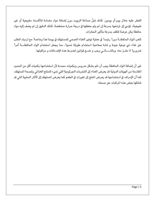 Page | 5
‫الفطر‬‫علیه‬‫فإن‬ ‫كذلك‬ .‫یومین‬ ‫أو‬ ‫یوم‬ ‫خالل‬‫لألكسدة‬ ‫مضادة‬ ‫مواد‬ ‫إضافة‬ ‫دون‬ ‫الزیوت‬ ‫صناعة‬«‫غیر‬ ‫أو‬ ‫طبیعیة‬
‫طبیعیة‬»‫تزنخھا‬ ‫إىل‬ ‫تؤدي‬‫یضف‬ ‫لم‬ ‫إن‬ ‫الدقیق‬ ‫كذلك‬ ،‫منخفضة‬ ‫حرارة‬ ‫درجة‬ ‫يف‬ ‫حفظھا‬ ‫یتم‬ ‫لم‬ ‫إن‬ ‫برسعة‬‫إلیه‬‫مواد‬
‫حافظة‬‫بتأثیر‬ ‫برسعة‬ ‫للتلف‬ ‫عرضة‬ ‫یكن‬.‫الحرشات‬
‫ھذا‬ ‫یومنا‬ ‫يف‬ ‫للمستھلك‬ ‫الصحي‬ ‫الغذاء‬ ‫توفیر‬ ‫عملیة‬ ‫يف‬ ً ‫رئیسا‬ ً ‫دورا‬ ‫الحافظـة‬ ‫املواد‬ ‫تلعب‬‫مع‬ ً ‫وخاصة‬‫ازدیا‬‫الطلب‬ ‫د‬
‫مما‬ ،ً ‫نسبیا‬ ‫طویلة‬ ‫استخدام‬ ‫صالحیة‬ ‫فرتة‬ ‫و‬ ‫جیدة‬ ‫نوعیة‬ ‫ذي‬ ‫غذاء‬ ‫عىل‬ً ‫أمرا‬ ‫الحافظــة‬ ‫املواد‬ ‫استخدام‬ ‫یجعل‬
ّ‫ر‬‫مفـ‬ ‫ال‬ ً ‫رضوریا‬‫منه‬‫وبالتـــالـي‬ ،‫قوانین‬ ‫َضـع‬ ‫و‬ ‫وجب‬‫مراقبتھا‬ ‫و‬ ‫اإلضـافات‬ ‫ھذه‬ ‫لضبـط‬.
‫استخدامھا‬ ‫ألن‬ ‫محددة‬ ‫وبكمیات‬ ‫مدروس‬ ‫بشكل‬ ‫تتم‬ ‫أن‬ ‫یجب‬ ‫الحافظة‬ ‫املواد‬ ‫إضافة‬ ‫أن‬ ‫غیر‬‫الحدود‬ ‫من‬ ‫أقل‬ ‫بكمیات‬
‫الجرثومیة‬ ‫التخربات‬ ‫إىل‬ ‫الغذاء‬ ‫یعرض‬ ‫قد‬ ‫الدولیة‬ ‫الھیئات‬ ‫من‬ ‫املقرتحة‬‫املس‬ ‫ولصحة‬ ‫الغذائي‬ ‫للمنتج‬ ‫تىسء‬ ‫التي‬،‫تھلك‬
‫املنتج‬ ‫یعرض‬ ‫قد‬ ‫استخدامھا‬ ‫يف‬ ‫اإلرساف‬ ‫أن‬ ‫كما‬‫ا‬ ‫السلبیة‬ ‫اآلثار‬ ‫إىل‬ ‫املستھلك‬ ‫یعرض‬ ‫كما‬ ‫الطعم‬ ‫يف‬ ‫تغیرات‬ ‫إىل‬‫قد‬ ‫لتي‬
‫ھذه‬ ‫بعض‬ ‫تملكھا‬‫عىل‬ ‫املركبات‬.‫صحته‬
 