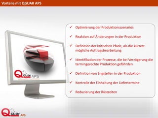 Vorteile mit QGUAR APS
 Optimierung der Produktionsszenarios
 Reaktion auf Änderungen in der Produktion
 Definition der kritischen Pfade, als die kürzest
mögliche Auftragsbearbeitung
 Identifikation der Prozesse, die bei Verzögerung die
termingerechte Produktion gefährden
 Definition von Engstellen in der Produktion
 Kontrolle der Einhaltung der Liefertermine
 Reduzierung der Rüstzeiten
 